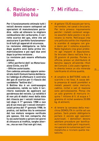 6. Revisione -                            7. Mi rifiuto...
   Bollino blu
Per il funzionamento ottimale tutti i     • di gettare l’OLIO esausto per terra,
veicoli devono essere sottoposti ad         nei tombini, nei canali o bruciarlo.
operazioni di manutenzione perio-           Per terra provoca inquinamento
dica volte ad ottenere la migliore          perché i metalli contenuti vengo-
combustione del carburante, il cor-         no assorbiti dalle piante e ne pro-
retto scarico dei gas, oltre che ad         vocano la morte. Nell’acqua crea
assicurare il perfetto funzionamen-         una pellicola sottile che impedisce
to di tutti gli apparati di sicurezza.      lo scambio di ossigeno con gra-
La revisione obbligatoria va fatta          vi danni per il sistema acquatico.
dopo quattro anni dalla prima im-           Nelle fognature crea gravi proble-
matricolazione e poi ogni due anni          mi agli impianti di depurazione.
dopo la prima revisione .                   Se bruciato libera nell’aria fino a
La revisione può essere effettuata          0 grammi di piombo. Portalo in
presso:                                     officina, presso un distributore di
- Uffici periferici dell’ ex Motorizza-     benzina oppure all’azienda rifiuti
zione Civile, ora SIT                       del Comune. L’olio usato rigenera-
- Officine autorizzate.                     to diventa invece un olio minerale      15
Con cadenza annuale oppure seme-            lubrificante di ottima qualità;
strale molti Comuni hanno delibera-
to l’obbligo di effettuare il controllo   • di smaltire le BATTERIE nelle di-
dei gas di scarico per il rilascio del      scariche o nei fossi. A causa del-
cosiddetto “bollino blu”.                   la presenza di ossidi piombiferi e
Il Bollino blu è un contrassegno            metalli pesanti come mercurio,
autoadesivo, valido su tutto il ter-        cadmio, nichel e sali di reazione
ritorio nazionale da applicare sul          sono pericolosissime. Pensa che
parabrezza del veicolo. La validità è       un solo grammo di mercurio in-
di non più di dodici mesi dalla data        quina 1 milione di lt. di acqua e 1
del rilascio per i veicoli immatrico-       grammo di nichel avvelena 0.000
lati dopo il 1° gennaio 1988 e non          kg. di alimenti;
più di sei mesi per i veicoli immatri-
colati prima del 1° gennaio 1988. In      • di tenere la carcassa della mac-
pratica, col bollino blu le emissioni       china DEMOLITA in cortile ad uso
del tuo motore vengono verificate           pollaio. Sarà presto obbligatorio
più spesso. Ciò non comporta che            portare il veicolo agli operatori
tu sia autorizzato a girare nei giorni      autorizzati. I demolitori devono
di chiusura al traffico, targhe alter-      adottare procedure per bonifica-
ne…ma se non l’hai non giri mai.            re il veicolo dalle parti inquinanti,
                                            recuperare le numerose parti non
                                            metalliche e riciclare quelle me-
                                            talliche.
 