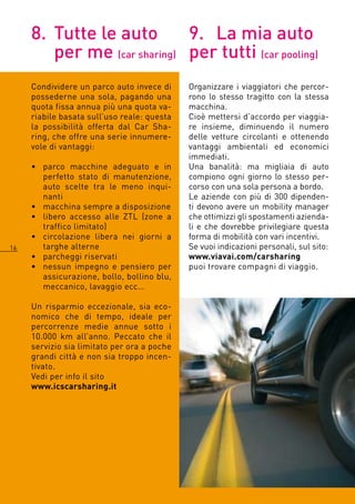 8. Tutte le auto        9. La mia auto
        per me (car sharing) per tutti (car pooling)
     Condividere un parco auto invece di     Organizzare i viaggiatori che percor-
     possederne una sola, pagando una        rono lo stesso tragitto con la stessa
     quota fissa annua più una quota va-     macchina.
     riabile basata sull’uso reale: questa   Cioè mettersi d’accordo per viaggia-
     la possibilità offerta dal Car Sha-     re insieme, diminuendo il numero
     ring, che offre una serie innumere-     delle vetture circolanti e ottenendo
     vole di vantaggi:                       vantaggi ambientali ed economici
                                             immediati.
     • parco macchine adeguato e in          Una banalità: ma migliaia di auto
       perfetto stato di manutenzione,       compiono ogni giorno lo stesso per-
       auto scelte tra le meno inqui-        corso con una sola persona a bordo.
       nanti                                 Le aziende con più di 300 dipenden-
     • macchina sempre a disposizione        ti devono avere un mobility manager
     • libero accesso alle ZTL (zone a       che ottimizzi gli spostamenti azienda-
       traffico limitato)                    li e che dovrebbe privilegiare questa
     • circolazione libera nei giorni a      forma di mobilità con vari incentivi.
1     targhe alterne                        Se vuoi indicazioni personali, sul sito:
     • parcheggi riservati                   www.viavai.com/carsharing
     • nessun impegno e pensiero per         puoi trovare compagni di viaggio.
       assicurazione, bollo, bollino blu,
       meccanico, lavaggio ecc…

     Un risparmio eccezionale, sia eco-
     nomico che di tempo, ideale per
     percorrenze medie annue sotto i
     10.000 km all’anno. Peccato che il
     servizio sia limitato per ora a poche
     grandi città e non sia troppo incen-
     tivato.
     Vedi per info il sito
     www.icscarsharing.it
 
