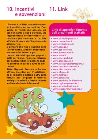 10. Incentivi     11. Link
    e sovvenzioni
I Comuni e lo Stato concedono spes-
so incentivi e sovvenzioni per l’ac-
quisto di veicoli che nascono già        Link di approfondimento
con l’impianto a gas o elettrici, che    agli argomenti trattati:
rappresentano evidentemente l’al-
ternativa più concreta e fattibile       • www.bilancidigiustizia.it
all’abbattimento dell’inquinamento       • www.cacaonline.it
atmosferico.                             • www.criticalmass.it
E pensare che fino a qualche anno        • www.ecoage.it
fa erano penalizzati col superbollo i    • www.eco-drive.ch
possessori di veicoli a gas!             • www.ecotrasporti.it
I veicoli elettrici oggi non pagano il   • www.enea.it
bollo per 5 anni, hanno facilitazioni    • www.energoclub.it
per l’assicurazione e possono anda-      • www.greenpeace.it
re ovunque in barba a tutte le limi-     • www.infrastrutturetrasporti.it
tazioni.                                 • www.lastradasiamonoi.it
                                                                            17
Stato, Regioni, Province o Comuni        • www.liberiamolaria.it
offrono incentivi per l’installazio-     • www.lifegate.it
ne di impianti a metano o GPL sulla      • www.matrec.it
vettura, per l’acquisto di motorini      • www.patente.it
ecologici e veicoli a basso impatto      • www.provincia.fe.it/ecoidea
ambientale: basta informarsi.            • www.regione.piemonte.it
                                         • www.sicurisullastrada.it
                                         • www.trasportinavigazione.it
 