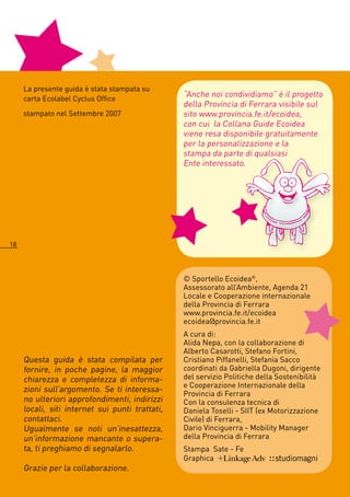 La presente guida è stata stampata su
     carta Ecolabel Cyclus Office
                                                 “Anche noi condividiamo” è il progetto
                                                 della Provincia di Ferrara visibile sul
     stampato nel Settembre 007                 sito www.provincia.fe.it/ecoidea,
                                                 con cui la Collana Guide Ecoidea
                                                 viene resa disponibile gratuitamente
                                                 per la personalizzazione e la
                                                 stampa da parte di qualsiasi
                                                 Ente interessato.




18




                                                 © Sportello Ecoidea®,
                                                 Assessorato all’Ambiente, Agenda 1
                                                 Locale e Cooperazione internazionale
                                                 della Provincia di Ferrara
                                                 www.provincia.fe.it/ecoidea
                                                 ecoidea@provincia.fe.it
                                                 A cura di:
                                                 Alida Nepa, con la collaborazione di
                                                 Alberto Casarotti, Stefano Fortini,
     Questa guida è stata compilata per          Cristiano Piffanelli, Stefania Sacco
     fornire, in poche pagine, la maggior        coordinati da Gabriella Dugoni, dirigente
     chiarezza e completezza di informa-         del servizio Politiche della Sostenibilità
                                                 e Cooperazione Internazionale della
     zioni sull’argomento. Se ti interessa-
                                                 Provincia di Ferrara
     no ulteriori approfondimenti, indirizzi     Con la consulenza tecnica di
     locali, siti internet sui punti trattati,   Daniela Toselli - SIIT (ex Motorizzazione
     contattaci.                                 Civile) di Ferrara,
     Ugualmente se noti un’inesattezza,          Dario Vinciguerra - Mobility Manager
     un’informazione mancante o supera-          della Provincia di Ferrara
     ta, ti preghiamo di segnalarlo.             Stampa Sate - Fe
                                                 Graphica
     Grazie per la collaborazione.
 