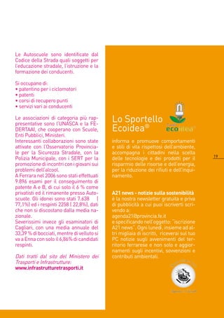 Le Autoscuole sono identificate dal
Codice della Strada quali soggetti per
l’educazione stradale, l’istruzione e la
formazione dei conducenti.

Si occupano di:
• patentino per i ciclomotori
• patenti
• corsi di recupero punti
• servizi vari ai conducenti

Le associazioni di categoria più rap-
presentative sono l’UNASCA e la FE-
                                            Lo Sportello
DERTAAI, che cooperano con Scuole,          Ecoidea®
Enti Pubblici, Ministeri.
Interessanti collaborazioni sono state      informa e promuove comportamenti
attivate con l’Osservatorio Provincia-      e stili di vita rispettosi dell’ambiente,
le per la Sicurezza Stradale, con la        accompagna i cittadini nella scelta
                                                                                          19
Polizia Municipale, con i SERT per la       delle tecnologie e dei prodotti per il
promozione di incontri con i giovani sui    risparmio delle risorse e dell’energia,
problemi dell’alcool.                       per la riduzione dei rifiuti e dell’inqui-
A Ferrara nel 006 sono stati effettuati    namento.
9.896 esami per il conseguimento di
patente A e B, di cui solo il 6 % come
privatisti ed il rimanente presso Auto-     A21 news - notizie sulla sostenibilità
scuole. Gli idonei sono stati 7.638 (       è la nostra newsletter gratuita e priva
77,1%) ed i respinti 58 ( ,8%), dati    di pubblicità a cui puoi iscriverti scri-
che non si discostano dalla media na-       vendo a:
zionale.                                    agenda1@provincia.fe.it
Severissimi invece gli esaminatori di       e specificando nell’oggetto: “iscrizione
Cagliari, con una media annuale del         A1 news“. Ogni lunedì, insieme ad al-
33,39 % di bocciati, mentre di velluto si   tri migliaia di iscritti, riceverai sul tuo
va a Enna con solo il 6,86% di candidati    PC notizie sugli avvenimenti del ter-
respinti.                                   ritorio ferrarese e non solo e aggior-
                                            namenti sugli incentivi, sovvenzioni e
Dati tratti dal sito del Ministero dei      contributi ambientali.
Trasporti e Infrastrutture:
www.infrastrutturetrasporti.it
 