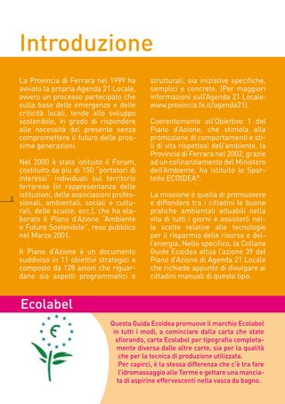 Introduzione
    La Provincia di Ferrara nel 1999 ha         strutturali, sia iniziative specifiche,
    avviato la propria Agenda 1 Locale,        semplici e concrete. (Per maggiori
    ovvero un processo partecipato che          informazioni sull’Agenda 1 Locale:
    sulla base delle emergenze e delle          www.provincia.fe.it/agenda1).
    criticità locali, tende allo sviluppo
    sostenibile, in grado di rispondere         Coerentemente all’Obiettivo 1 del
    alle necessità del presente senza           Piano d’Azione, che stimola alla
    compromettere il futuro delle pros-         promozione di comportamenti e sti-
    sime generazioni.                           li di vita rispettosi dell’ambiente, la
                                                Provincia di Ferrara nel 00, grazie
    Nel 000 è stato istituito il Forum,        ad un cofinanziamento del Ministero
    costituito da più di 150 “portatori di      dell’Ambiente, ha istituito lo Spor-
    interessi” individuati sul territorio       tello ECOIDEA®.
    ferrarese (in rappresentanza delle

    istituzioni, delle associazioni profes-     La missione è quella di promuovere
    sionali, ambientali, sociali e cultu-       e diffondere tra i cittadini le buone
    rali, delle scuole, ecc.), che ha ela-      pratiche ambientali attuabili nella
    borato il Piano d’Azione “Ambiente          vita di tutti i giorni e assisterli nel-
    e Futuro Sostenibile”, reso pubblico        le scelte relative alle tecnologie
    nel Marzo 001.                             per il risparmio delle risorse e del-
                                                l’energia. Nello specifico, la Collana
    Il Piano d’Azione è un documento            Guide Ecoidea attua l’azione 39 del
    suddiviso in 11 obiettivi strategici e      Piano d’Azione di Agenda 1 Locale
    composto da 18 azioni che riguar-          che richiede appunto di divulgare ai
    dano sia aspetti programmatici e            cittadini manuali di questo tipo.



    Ecolabel
                                  Questa Guida Ecoidea promuove il marchio Ecolabel
                                   in tutti i modi, a cominciare dalla carta che state
                                    sfiorando, carta Ecolabel per tipografia completa-
                                    mente diversa dalle altre carte, sia per la qualità
                                     che per la tecnica di produzione utilizzata.
                                     Per capirci, è la stessa differenza che c’è tra fare
                                     l’idromassaggio alle Terme e gettare una mancia-
                                    ta di aspirine effervescenti nella vasca da bagno.
 