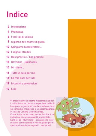 Indice
 2 Introduzione
 4 Premessa
 5 I vari tipi di veicolo
 9 Il giorno dell’esame di guida
10 Spingiamo l’acceleratore...
12 I segnali stradali
13 Best practice / bad practice
15 Revisione - Bollino blu
15 Mi rifiuto...                                      3


16 Tutte le auto per me
16 La mia auto per tutti
17 Incentivi e sovvenzioni
17 Link



   Vi presentiamo la nostra mascotte: Lucilla!
   Lucilla è una lucciola tutta speciale: brilla di
   luce propria grazie ad una lampadina a bas-
   so consumo energetico e vi accompagnerà
   in tutta la Collana Guide Ecoidea.
   Come tutte le lucciole, anche Lucilla è un
   indicatore di elevata qualità ambientale.
   Sarà lei ad “illuminare” i consigli e le infor-
   mazioni contenute nelle nostre guide per ri-
   spettare l’ambiente e quindi... anche lei!
 