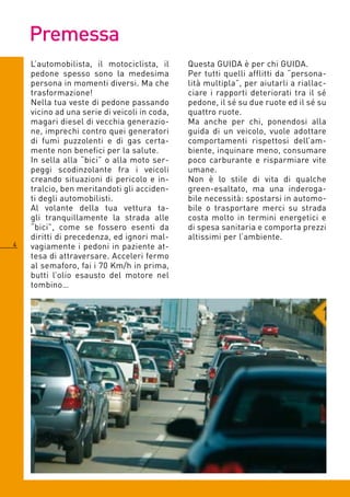 Premessa
    L’automobilista, il motociclista, il      Questa GUIDA è per chi GUIDA.
    pedone spesso sono la medesima            Per tutti quelli afflitti da “persona-
    persona in momenti diversi. Ma che        lità multipla”, per aiutarli a riallac-
    trasformazione!                           ciare i rapporti deteriorati tra il sé
    Nella tua veste di pedone passando        pedone, il sé su due ruote ed il sé su
    vicino ad una serie di veicoli in coda,   quattro ruote.
    magari diesel di vecchia generazio-       Ma anche per chi, ponendosi alla
    ne, imprechi contro quei generatori       guida di un veicolo, vuole adottare
    di fumi puzzolenti e di gas certa-        comportamenti rispettosi dell’am-
    mente non benefici per la salute.         biente, inquinare meno, consumare
    In sella alla “bici” o alla moto ser-     poco carburante e risparmiare vite
    peggi scodinzolante fra i veicoli         umane.
    creando situazioni di pericolo e in-      Non è lo stile di vita di qualche
    tralcio, ben meritandoti gli acciden-     green-esaltato, ma una inderoga-
    ti degli automobilisti.                   bile necessità: spostarsi in automo-
    Al volante della tua vettura ta-          bile o trasportare merci su strada
    gli tranquillamente la strada alle        costa molto in termini energetici e
    “bici”, come se fossero esenti da         di spesa sanitaria e comporta prezzi
    diritti di precedenza, ed ignori mal-     altissimi per l’ambiente.
   vagiamente i pedoni in paziente at-
    tesa di attraversare. Acceleri fermo
    al semaforo, fai i 70 Km/h in prima,
    butti l’olio esausto del motore nel
    tombino…
 