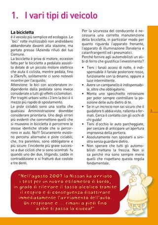 1. I vari tipi di veicolo
La bicicletta                                   Per la sicurezza del conducente è ne-
é il veicolo più semplice ed ecologico. Le      cessaria una corretta manutenzione
“bici” rotte inutilizzabili non andrebbero      della bicicletta, in particolar modo per
abbandonate davanti alla stazione, ma           quanto riguarda l’apparato frenante,
portate presso l’Azienda rifiuti del tuo        l’apparato di illuminazione (fanaleria e
Comune.                                         catarifrangenti) ed i pneumatici.
La bicicletta è priva di motore, eccezion       Perché fornire agli automobilisti un ali-
fatta per le biciclette a pedalata assisti-     bi di ferro che giustifica l’investimento?
ta dotate di un piccolo motore elettrico        • Tieni i fanali accesi di notte, è indi-
che aiuta il ciclista, mentre pedala, fino        spensabile il fanale posteriore rosso,
a 5km/h; solitamente ci sono notevoli            funzionante con la dinamo, oppure a
incentivi per l’acquisto.                         luce intermittente.
Attenzione: le bici con acceleratore in-        • Avere un campanello è indispensabi-
dipendente dalla pedalata sono invece             le, oltre che obbligatorio.
considerate a tutti gli effetti ciclomotori.    • Monta uno specchietto retrovisore
Per tragitti urbani sotto i 3 km la bici è il     per poter sempre controllare la po-
mezzo più rapido di spostamento.                  sizione delle auto dietro di te.
Le piste ciclabili sono una scelta che          • Se in un incrocio non sei sicuro che il
qualsiasi Amministrazione dovrebbe                guidatore ti abbia visto, rallenta o fer-   5
considerare prioritaria. Uno degli errori         mati. Cerca il contatto con gli occhi di
più evidenti che commettono quelli che            chi guida!
si muovono in bicicletta è percorrere le        • Tieni d’occhio le auto parcheggiate,
stesse identiche strade che si percor-            per cercare di anticipare un’apertura
rono in auto. No!!! Sicuramente esisto-           improvvisa della portiera.
no percorsi alternativi e piste ciclabili,      • Assolutamente non spostarti a sini-
che, tra parentesi, sono obbligatorie e           stra senza guardare dietro.
più sicure: l’incidente più grave succes-       • Non sperare che tutti gli automo-
so a due ciclisti che si sono scontrati fu        bilisti mettano la freccia. Non si
quando uno dei due, litigando, cadde in           sa perchè ma sono sempre meno
contraddizione e si fratturò due costole          quelli che rispettano questa regola
e tre denti.                                      fondamentale.


   “Nell’agosto 2007 la Nissan ha avviato
     i test per un nuovo etilometro di bordo,
 in grado di rilevare il tasso alcolico tramite
     il respiro e di conseguenza disattivare
    immediatamente l’avviamento dell’auto.
        Un respirone e ... rimani a piedi fino
             a che ti passa la ciucca!”
 