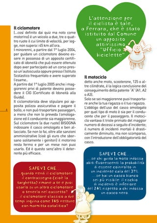 L’attenzione per
                                                       il ciclista è tale,
    Il ciclomotore                                  a Ferrara, che è stato
    (...così definito dai quiz ma noto come          istituito dal Comune
    motorino) é un veicolo a due, tre o quat-
    tro ruote il cui limite di velocità, per leg-          un apposito
    ge, non supera i 5 km all’ora.                        attivissimo
    I minorenni, a partire dal 1° luglio 00,               “Ufficio
    per guidare un ciclomotore devono es-                  biciclette”
    sere in possesso di un apposito certifi-
    cato di idoneità che può essere ottenuto
    dopo aver partecipato ad un corso pres-
    so un’autoscuola oppure presso l’Istituto
    Scolastico frequentato e avere superato          Il motociclo
    l’esame..                                        detto anche moto, scooterone, 15 o al-
    A partire dal 1° luglio 005 anche i mag-        tre cilindrate, é la logica conclusione del
    giorenni privi di patente devono posse-          conseguimento della patente “A” (A1, A
    dere il CIG (Certificato di Idoneità alla        o A3).
    Guida).                                          Solo se sei maggiorenne puoi trasporta-
    Il ciclomotorista deve stipulare poi ap-         re anche la tua ragazza o il tuo ragazzo.
    posita polizza assicurativa e pagare il          L’obbligo dell’uso del casco omologato
   bollo; e non può trasportare passeggeri,         per quel tipo di moto è sia per il condu-
    a meno che non lo preveda l’omologa-             cente che per il passeggero. Il motoci-
    zione ed il conducente sia maggiorenne.          clo vantava il triste primato del maggior
    Sul ciclomotore (a due ruote) BISOGNA            numero di decessi a seguito d’incidente;
    indossare il casco omologato e ben al-           il numero di incidenti mortali è drasti-
    lacciato. Se non lo fai, oltre alle sanzioni     camente diminuito, ma non scomparso,
    amministrative (cioè gli euro che sbor-          con l’introduzione dell’obbligatorietà del
    sano solitamente i genitori) il motorino         casco.
    resta fermo e per un mese non puoi
    usarlo. Ed è questo senz’altro il deter-
    rente più efficace.                                       SAPEVI CHE...
                                                     …se chi guida la moto indossa
                                                     abiti fluorescenti la probabilità
              SAPEVI CHE...                               di essere coinvolto in
     ...quando vendi il ciclomotore                     un incidente cala del 37%.
                                                        …se hai un casco bianco
        il contrassegno (cioè la                         sei più visibile: il rischio
     targhetta) rimane a te e puoi                        di incidenti è inferiore
     usarlo su un altro ciclomotore                   del 24% rispetto a chi indossa
        o tenerlo nel cassetto?                                un casco nero.
    …il ciclomotore classico a due
    tempi inquina come 145 vetture
        con marmitta catalitica?
 