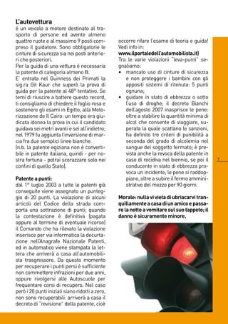 L’autovettura
é un veicolo a motore destinato al tra-
sporto di persone ed avente almeno
quattro ruote e al massimo 9 posti com-          occorre rifare l’esame di teoria e guida!
preso il guidatore. Sono obbligatorie le         Vedi info in:
cinture di sicurezza sia nei posti anterio-      www.ilportaledell’automobilista.it)
ri che posteriori.                               Tra le varie violazioni “leva-punti” se-
Per la guida di una vettura é necessaria         gnaliamo:
la patente di categoria almeno B.                • mancato uso di cinture di sicurezza
E’ entrata nel Guinness dei Primati la              e non proteggere i bambini con gli
sig.ra Git Kaur che superò la prova di              appositi sistemi di ritenuta: 5 punti
guida per la patente al 8° tentativo. Se           ognuna;
temi di riuscire a battere questo record,        • guidare in stato di ebbrezza o sotto
ti consigliamo di chiedere il foglio rosa e         l’uso di droghe; il decreto Bianchi
sostenere gli esami in Egitto, alla Moto-           dell’agosto 007 inasprisce le pene:
rizzazione de Il Cairo: un tempo era giu-           oltre a stabilire la quantità minima di
dicata idonea la prova in cui il candidato          alcol che consente di viaggiare, su-
guidava sei metri avanti e sei all’indietro;        perata la quale scattano le sanzioni,
nel 1979 fu aggiunta l’inversione di mar-           ha definito tre criteri di punibilità a
cia fra due semplici linee bianche.                 seconda del grado di alcolemia nel
(n.b. la patente egiziana non è converti-           sangue del soggetto fermato; è pre-
bile in patente italiana, quindi - per no-          vista anche la revoca della patente in
stra fortuna - potrai scorazzare solo nei           caso di recidiva nel biennio, se poi il   7
confini di quello Stato).                           conducente in stato di ebbrezza pro-
                                                    voca un incidente, le pene si raddop-
Patente a punti:                                    piano, oltre a subire il fermo ammini-
dal 1° luglio 003 a tutte le patenti già           strativo del mezzo per 90 giorni.
conseguite viene assegnato un punteg-
gio di 0 punti. La violazione di alcuni         Morale: nulla vi vieta di ubriacarvi tran-
articoli del Codice della strada com-            quillamente a casa di un amico e passa-
porta una sottrazione di punti; quando           re la notte a vomitare sul suo tappeto; il
la contestazione è definitiva (pagata            danno è sicuramente minore.
oppure al termine di eventuale ricorso)
il Comando che ha rilevato la violazione
inserisce per via informatica la decurta-
zione nell’Anagrafe Nazionale Patenti,
ed in automatico viene stampata la let-
tera che arriverà a casa all’automobili-
sta trasgressore. Da questo momento
per recuperare i punti persi è sufficiente
non commettere infrazioni per due anni,
oppure rivolgersi alle Autoscuole per
frequentare corsi di recupero. Nel caso
però i 0 punti iniziali siano ridotti a zero,
non sono recuperabili: arriverà a casa il
decreto di “revisione” della patente, cioè
 