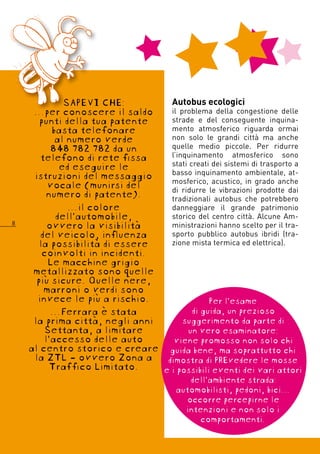 SAPEVI CHE:          Autobus ecologici
     …per conoscere il saldo      il problema della congestione delle
       punti della tua patente    strade e del conseguente inquina-
          basta telefonare        mento atmosferico riguarda ormai
           al numero verde        non solo le grandi città ma anche
          848 782 782 da un       quelle medio piccole. Per ridurre
       telefono di rete fissa     l’inquinamento atmosferico sono
            ed eseguire le        stati creati dei sistemi di trasporto a
     istruzioni del messaggio     basso inquinamento ambientale, at-
         vocale (munirsi del      mosferico, acustico, in grado anche
                                  di ridurre le vibrazioni prodotte dai
         numero di patente).      tradizionali autobus che potrebbero
              …il colore          danneggiare il grande patrimonio
           dell’automobile,       storico del centro città. Alcune Am-
8
         ovvero la visibilità     ministrazioni hanno scelto per il tra-
       del veicolo, influenza     sporto pubblico autobus ibridi (tra-
       la possibilità di essere   zione mista termica ed elettrica).
        coinvolti in incidenti.
         Le macchine grigio
     metallizzato sono quelle
      più sicure. Quelle nere,
        marroni o verdi sono
      invece le più a rischio.                Per l’esame
          …Ferrara è stata               di guida, un prezioso
     la prima città, negli anni       suggerimento da parte di
        Settanta, a limitare           un vero esaminatore:
        l’accesso delle auto       viene promosso non solo chi
    al centro storico e creare guida bene, ma soprattutto chi
     la ZTL - ovvero Zona a dimostra di PREvedere le mosse
          Traffico Limitato.    e i possibili eventi dei vari attori
                                            dell’ambiente strada:
                                         automobilisti, pedoni, bici…
                                           occorre percepirne le
                                           intenzioni e non solo i
                                              comportamenti.
 