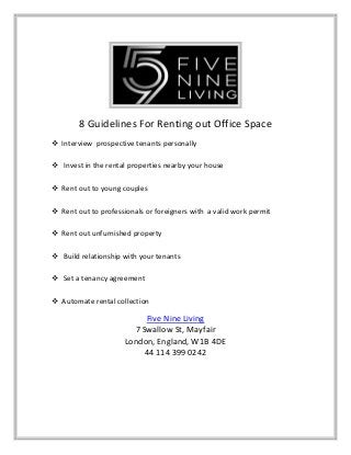 8 Guidelines For Renting out Office Space
 Interview prospective tenants personally
 Invest in the rental properties nearby your house
 Rent out to young couples
 Rent out to professionals or foreigners with a valid work permit
 Rent out unfurnished property
 Build relationship with your tenants
 Set a tenancy agreement
 Automate rental collection
Five Nine Living
7 Swallow St, Mayfair
London, England, W1B 4DE
44 114 399 0242
 