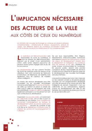 10
Introduction
L
es opérateurs de télécommunication sont
responsables du socle du numérique, à
savoir les réseaux de télécommunication.
Relevant par le passé d’une administration
d’Etat, cette action dépend aujourd’hui de
plusieurs acteurs privés engagés dans le jeu de
la concurrence.
Les équipementiers ont eux comme fonction
de fournir les interfaces entre les réseaux et les
utilisateurs. Sont ainsi concernés les fabricants
d’ordinateurs, de téléphones, de tablettes mais
également ceux de capteurs, de mobiliers
urbains intelligents …
Le champ des services développés pour être
accessibles via les nouvelles technologies
concerne potentiellement toutes les entreprises,
de celles qui mettent en place un simple site
Web jusqu’à celles qui développent des outils
plus sophistiqués. Usagers et collectivités peuvent
également participer à ce mouvement en tant
que contributeurs ou développeurs.
Cependant, les pouvoirs publics, et notamment
les collectivités locales, ont un rôle à jouer sur
l’ensemble de ces champs. Leurs compétences
concernant l’aménagement du territoire, le
développement urbain, les services publics pour
la population, …, peuvent les conduire à agir
à la fois sur le déploiement d’infrastructures, la
création de services et l’accompagnement à
l’utilisation.
De par leurs responsabilités, Etat, Régions,
Départements, Intercommunalités, Communes
sont même les garants de cette prise en compte
des enjeux du développement durable dans
le déploiement et l’intégration du numérique
dans les territoires et les villes. Mobilisant les
autres acteurs incontournables du numérique,
les pouvoirs publics doivent ainsi prendre
conscience de leur responsabilité de donneurs
le développement des nouvelles technologies
dans leurs territoires.
La puissance publique peut pour cela s’appuyer
sur des cabinets conseils ou de grands groupes
industriels qui ont progressivement développé
une offre de services sur le champ de cette ville
intelligente de demain. Cependant, c’est aux
collectivités et aux administrations, légitimes
acteurs du développement des villes et des
territoires, de comprendre les enjeux pour donner
le cap qui devra être suivi4
.
L’impLication nécessaire
des acteurs de La viLLe
Aux Côtés de Ceux du numérique
A NOTER :
4
A titre d’exemple, le présent ouvrage a été
piloté par l’Agence d’Urbanisme et de Déve-
loppement de la Région de Saint-Omer. En
charge de l’animation et du pilotage tech-
nique de la stratégie numérique territoriale
du Pays de Saint-Omer, l’Agence d’Urba-
nisme permet via ses missions « classiques »
de garantir la bonne adéquation entre les
enjeux du développement et de l’aménage-
ment du territoire avec ceux du numérique.
Le domaine des nouvelles technologies se compose de plusieurs «briques»
complémentaires : infrastructures et réseaux, équipements, services et
usages. Ces différents aspects du numérique sous-tendent l’implication
d’une multitude d’acteurs aux intérêts divers et / ou complémentaires.
10
 
