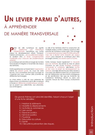 11
Introduction
Ppas additionner une thématique
supplémentaire, hermétique aux autres
enjeux du développement urbain. Transport,
habitat,commerces,…,lesnouvellestechnologies
se révèlent être un levier complémentaire
mobilisable pour chacune des problématiques
urbaines.
Le numérique doit ainsi être envisagé de manière
transversale et intégrée à l’ensemble des enjeux
des territoires.
Cette appréhension se traduit dans l’organisation
même du présent guide. Au cours de votre
lecture, vous constaterez ainsi que l’ouvrage ne
s’organise pas avec comme clefs d’entrée les
différentes technologies.
Le choix retenu a été de vous présenter les
enjeux et les concrétisations de la ville numérique
à travers les différentes problématiques urbaines
qui se posent aux collectivités, aux urbanistes,
aux aménageurs.
La ville et les territoires étant la conjonction de
multiples enjeux, la liste ci-dessous aurait pu être
enrichie de nombreux autres sujets. Cet ouvrage
n’a cependant pas pour objectif d’être exhaustif,
mais vise à illustrer cette diversité des enjeux
urbains pour lesquels le numérique peut être
envisagé comme une solution parmi d’autres.
Cette richesse traduit également la nécessité
pour les territoires de penser la mise en place
d’actions au sein d’une stratégie numérique
transversale et cohérente, elle-même inscrite
en lien avec le projet de développement du
Territoire. Une telle démarche peut être menée à
l’occasion de différents exercices, et notamment
lors de l’élaboration de documents stratégiques
Cohérence Territoriaux (SCoT) ou dans une
moindre mesure les Plans Locaux d’Urbanisme
(PLU).
un Levier parmi d’autres,
à Appréhender
de mAnière trAnsversAle
1 / Habitat & bâtiments
2 / Mobilité & déplacements
3 / Activités & commerces
4 / Lien social
5 / Espaces publics
6 / Services publics
7 / Tourisme
8 / Education & culture
9 / Santé
10 / Sécurité & prévention des risques.
11
 