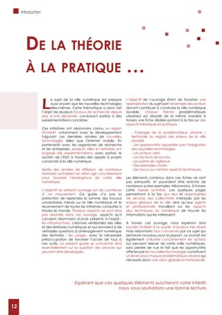 12
Introduction
L
e sujet de la ville numérique est presque
aussi ancien que les nouvelles technologies
elles-mêmes. Cette thématique a donc fait
l’objet de plusieurs travaux de recherche depuis
plus d’une décennie, conduisant parfois à des
expérimentations concrètes.
Ces initiatives ont néanmoins connu un regain
d’intérêt, notamment avec le développement
fulgurant ces dernières années de nouvelles
technologies telles que l’Internet mobile. En
partenariat avec les organismes de recherche
et les entreprises, plusieurs villes et territoires ont
engagé des expérimentations, avec parfois, le
soutien de l’Etat à travers des appels à projets
consacrés à la ville numérique.
territoires souhaitent en effet agir concrètement
pour favoriser l’émergence de cette ville
numérique.
L’objectif du présent ouvrage est de contribuer
à ce mouvement. Ce guide n’a pas la
prétention de reprendre la somme des travaux
universitaires menés sur la ville numérique et le
recensement de toutes les initiatives conduites à
travers le monde. Plusieurs aspects ne sont ainsi
pas abordés dans cet ouvrage, aspects qu’il
convient néanmoins d’avoir présents à l’esprit :
les infrastructures, colonnes vertébrales des villes
et des territoires numériques et qui renvoient à de
véritables questions d’aménagement numérique
les usages, avec la nécessaire
préoccupation de favoriser l’accès de tous à
ces outils. Le présent guide se concentre ainsi
essentiellement sur la question des services qui
peuvent être développés.
L’objectif de l’ouvrage étant de favoriser une
appropriation du sujet par l’ensemble des acteurs
devant contribuer à construire la ville numérique
durable, chaque thème (problématiques
urbaines) est abordé de la même manière à
des
aspects théoriques et pratiques :
- Cadrage de la problématique urbaine /
territoriale au regard des enjeux de la ville
durable
- Les opportunités apportées par l’intégration
des nouvelles technologies
- Les acteurs clefs
- Les facteurs de succès
- Les points de vigilance
- Des exemples choisis
- Des focus sur certains aspects techniques.
pas exhaustifs, et pourraient être enrichis de
nombreux autres exemples. Néanmoins, à travers
cette rapide synthèse, ces quelques pages
permettront à la fois aux élus et responsables
de services des collectivités intéressés par les
enjeux globaux de la ville ainsi qu’aux agents
et professionnels travaillant sur les aspects
plus techniques du numérique de trouver les
informations qui les intéressent.
A travers cet ouvrage, nous espérons ainsi
susciter l’intérêt d’un public d’acteurs très divers
mais néanmoins tous concernés par ce sujet qui
demeure nouveau pour la plupart. Le souhait est
également d’illustrer concrètement les actions
qui peuvent relever de cette «ville numérique»,
sans perdre de vue le fait que les opportunités
offertes par les nouvelles technologies constituent
un levier pour chaque problématique urbaine qui
nécessite donc une vision globale et transversale.
de La théorie
à La pratique …
Espérant que ces quelques éléments susciteront votre intérêt,
nous vous souhaitons une bonne lecture.
12
 