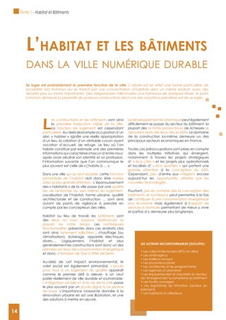 14
L
es constructions et les bâtiments sont ainsi
la première traduction visible de la ville.
La fonction de logement est cependant
particulière.Au-delàdelasimpleoccupationd’un
d’un lieu, la création d’un véritable cocon ayant
vocation d’accueil, de refuge. Le lieu où l’on
habite constitue par exemple une des premières
informations qui caractérise chacun d’entre nous:
après avoir décliné son identité et sa profession,
l’information suivante que l’on communique le
plus souvent est celle de « j’habite à … ».
Dans une ville qui se veut durable, cette fonction
primordiale de l’habitat doit donc être traitée
avec la plus grande attention. L’épanouissement
des « habitants » de la ville passe par une qualité
de vie renforcée au sein même du logement.
Localisation de l’habitat, forme urbaine, qualité
architecturale et de construction … sont ainsi
autant de points de vigilance à prendre en
compte par les concepteurs des villes.
Habitat ou lieu de travail, les bâtiments sont
des lieux où nous passons dorénavant la
plupart de notre temps. Les nombreuses
fonctionnalités présentes dans ces endroits clos
sont ainsi fortement sollicitées : chauffage (ou
climatisation), éclairage, appareils électriques
divers,… Logiquement, l’habitat et plus
généralement les constructions sont donc un des
premiers secteurs de consommation énergétique
et donc d’émission de Gaz à Effet de Serre.
Au-delà de cet impact environnemental, le
volet social est également primordial. L’accès
pour tous à un logement de qualité apparaît
parler réellement de ville durable et souhaitable.
L‘intégration sociale et à la vie de la cité passe
le plus souvent par un accès digne à ce service
de base. L’importance croissante donnée à la
rénovation urbaine en est une illustration, et une
des solutions à mettre en œuvre.
Le développement économique peut également
plupart des activités productrices de richesses se
déroulant dans des lieux clos et bâtis. Le domaine
de la construction lui-même demeure un des
principaux secteurs économiques en France.
Toutes ces préoccupations sont prises en compte
dans les multiples initiatives qui émergent,
notamment à travers les projets stratégiques
d’ « éco cités » et les projets plus opérationnels
et localisés d’ « éco quartiers » qui portent une
grande attention à la conception du bâti.
Cependant, peu d’entre eux intègrent encore
aujourd’hui les opportunités offertes par les
nouvelles technologies.
Pourtant, pris en compte dès la conception des
bâtiments, le numérique peut permettre à la fois
de contribuer à une consommation énergétique
plus économe mais également à l’apport de
services à domicile permettant de mieux y vivre
et parfois d’y demeurer plus longtemps.
L’habitat et Les bâtiments
dAns lA ville numérique durAble
Se loger est probablement la première fonction de la ville. L’urbain est en effet une forme particulière de
sociabilité des Hommes qui se traduit par une concentration d’habitats dans un même endroit, avec des
densités plus ou moins importantes. Des mégalopoles millionnaires aux hameaux de quelques âmes, le point
commun demeure la proximité de plusieurs constructions dont une des vocations premières est de se loger.
LES ACTEURS INCONTOURNABLES (ISOLUTIO) :
de l’énergie et de l’automatisme du bâtiment
bâtiment)
Fiche 1 - Habitat et Bâtiments
14
 