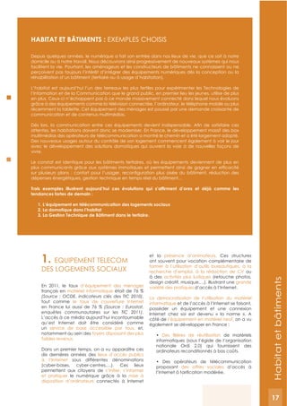 17
HABITAT ET BâTIMENTS : ExEMPLES CHOISIS
Depuis quelques années, le numérique a fait son entrée dans nos lieux de vie, que ce soit à notre
domicile ou à notre travail. Nous découvrons ainsi progressivement de nouveaux systèmes qui nous
facilitent la vie. Pourtant, les aménageurs et les constructeurs de bâtiments ne connaissent ou ne
perçoivent pas toujours l’intérêt d’intégrer des équipements numériques dès la conception ou la
réhabilitation d’un bâtiment (tertiaire ou à usage d’habitation).
L’habitat est aujourd’hui l’un des terreaux les plus fertiles pour expérimenter les Technologies de
l’Information et de la Communication que le grand public, en premier lieu les jeunes, utilise de plus
en plus. Ceux-ci n’échappent pas à ce monde massivement connecté dans lequel nous évoluons
grâce à des équipements comme la télévision connectée, l’ordinateur, le téléphone mobile ou plus
récemment la tablette. Cet équipement des ménages est poussé par une demande croissante de
communication et de contenus multimédias.
attentes, les habitations doivent donc se moderniser. En France, le développement massif des box
multimédias des opérateurs de télécommunication a montré le chemin et a été largement adopté.
Des nouveaux usages autour du contrôle de son logement commencent également à voir le jour
avec le développement des solutions domotiques qui ouvrent la voie à de nouvelles façons de
vivre.
Le constat est identique pour les bâtiments tertiaires, où les équipements deviennent de plus en
dépenses énergétiques, gestion technique en temps réel du bâtiment…
tendances fortes de demain :
1. L’équipement en télécommunication des logements sociaux
2. La domotique dans l’habitat
3. La gestion Technique de Bâtiment dans le tertiaire.
1. EQUIPEMENT TELECOM
DES LOGEMENTS SOCIAUx
En 2011, le taux d’équipement des ménages
français en matériel informatique était de 76 %
(Source : OCDE, indicateurs clés des TIC 2010),
tout comme le taux de couverture Internet
en France lui aussi de 76 % (Source : Eurostat,
enquêtes communautaires sur les TIC 2011).
L’accès à ce média aujourd’hui incontournable
qu’est Internet doit être considéré comme
un service de base accessible par tous, et,
notamment au sein des foyers disposant des plus
faibles revenus.
Dans un premier temps, on a vu apparaître ces
dix dernières années des lieux d’accès publics
à l’Internet sous différentes dénominations
(cyber-bases, cyber-centres,…). Ces lieux
permettent aux citoyens de s’initier, s’informer
et pratiquer le numérique grâce à la mise à
disposition d’ordinateurs connectés à Internet
et la présence d’animateurs. Ces structures
ont souvent pour vocation complémentaire de
former à l’utilisation d’outils bureautiques, à la
recherche d’emploi, à la rédaction de CV ou
à des activités plus ludiques (retouche photos,
design créatif, musique,…), illustrant une grande
variété des pratiques d’accès à l’Internet.
La démocratisation de l’utilisation du matériel
informatique et de l’accès à l’Internet se faisant,
posséder un équipement et une connexion
Internet chez soi est devenu « la norme ». A
côté de l‘équipement en matériel neuf, on a vu
également se développer en France :
de matériels
informatiques (sous l’égide de l’organisation
nationale Ordi 2.0) qui fournissent des
ordinateurs reconditionnés à bas coûts.
proposant des offres sociales d’accès à
Habitatetbâtiments
17
 
