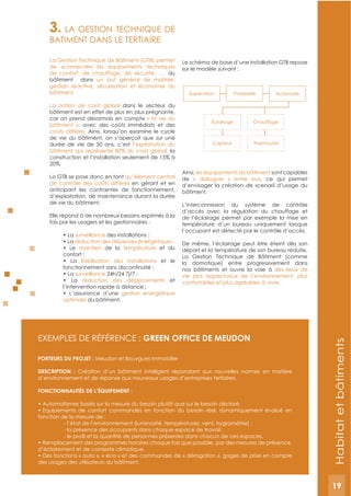 19
3. LA GESTION TECHNIQUE DE
BATIMENT DANS LE TERTIAIRE
La Gestion Technique de Bâtiment (GTB) permet
de «connecter» les équipements techniques
de confort, de chauffage, de sécurité, …, du
bâtiment dans un but général de maîtrise,
gestion réactive, sécurisation et économie du
bâtiment.
La notion de coût global dans le secteur du
bâtiment est en effet de plus en plus prégnante,
car on prend désormais en compte « la vie du
bâtiment », avec des coûts immédiats et des
coûts différés. Ainsi, lorsqu’on examine le cycle
de vie du bâtiment, on s’aperçoit que sur une
durée de vie de 50 ans, c’est l’exploitation du
bâtiment qui représente 80% du coût global, la
construction et l’installation seulement de 15% à
20%.
La GTB se pose donc en tant qu’élément central
de contrôle des coûts différés en gérant et en
anticipant les contraintes de fonctionnement,
d’exploitation, de maintenance durant la durée
de vie du bâtiment.
Elle répond à de nombreux besoins exprimés à la
fois par les usagers et les gestionnaires :
surveillance
maintien de la température et du
et le
surveillance
réduction des déplacements et
gestion énergétique
optimale du bâtiment.
Le schéma de base d’une installation GTB repose
sur le modèle suivant :
Ainsi, les équipements du bâtiment sont capables
de « dialoguer » entre eux, ce qui permet
d’envisager la création de scenarii d’usage du
bâtiment.
L’interconnexion du système de contrôle
d’accès avec la régulation du chauffage et
de l’éclairage permet par exemple la mise en
température d’un bureau uniquement lorsque
l’occupant est détecté par le contrôle d’accès.
De même, l’éclairage peut être éteint dès son
départ et la température de son bureau réduite.
La Gestion Technique de Bâtiment (comme
la domotique) entre progressivement dans
nos bâtiments et ouvre la voie à des lieux de
vie plus respectueux de l’environnement, plus
confortables et plus agréables à vivre.
ExEMPLES DE RéFéRENCE : gREEN OFFICE DE MEUDON
PORTEURS DU PROJET : Meudon et Bouygues Immobilier
DESCRIPTION : Création d’un bâtiment intelligent répondant aux nouvelles normes en matière
d’environnement et de réponse aux nouveaux usages d’entreprises tertiaires.
FONCTIONNALITéS DE L’éQUIPEMENT :
fonction de la mesure de :
d’éclairement et de contexte climatique.
des usages des utilisateurs du bâtiment.
Supervision Passerelle Automate
ThermostatCapteur
ChauffageEclairage
Habitatetbâtiments
19
 