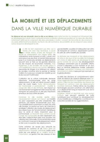 22
L
a ville ne doit cependant pas être vue à
travers une vison trop technique, à savoir
un simple réseau d’axes de transport sur
lequel se superposerait une nappe bâtie. Les
interrelations entre transport et bâti / urbain sont
jusqu’à un niveau plus sensible. Les déplacements
peuvent ainsi se faire sur de grandes distances
via des moyens de locomotion motorisés, mais
également à des échelles très locales grâce à
une mobilité plus « douce » et « active ». Monter ou
descendre les étages d’un bâtiment en utilisant
les escaliers constitue ainsi le premier et dernier
maillon d’un parcours complet de mobilité qui est
le plus souvent multimodal.
L’utilisation de la voiture individuelle demeure
néanmoins incontournable pour les longs
déplacements, et elle est même souvent utilisée
pour de courts trajets. Cette démocratisation
visage des villes et des territoires. Son impact sur
l’environnement est également réel : le secteur des
transports est aujourd’hui un des plus importants
émetteurs de Gaz à Effet de Serre.
nécessairement réduire cet impact. La mobilité
ne peut cependant pas être empêchée. Elle
demeure une liberté fondamentale pour tous,
l’accessibilité étant notamment un enjeu de cette
ville durable. La solution est donc de chercher à
privilégier l’utilisation des modes de déplacement
pour la santé et moins impactant pour la
communauté. La nécessité dans certains cas de
l’usage de l’automobile ne doit cependant pas
être niée, l’objectif étant alors d’en favoriser une
utilisation plus rationnelle. Ce travail doit être mené
en continuant à penser le développement urbain
en lien avec la question des déplacements.
Cette ambition de rendre plus attractifs les
transports en commun et de mieux gérer les
déplacements motorisés individuels passe entre
autre par une gestion et un meilleur accès à
l’information.
grande lisibilité, couplées à l’adéquation de l’offre
de transports en commun, apparaissent comme
les clefs de cette mobilité plus durable.
Le domaine des transports et des déplacements
est ainsi un de ceux où les nouvelles technologies
ont d’ores et déjà permis de développer le plus
grand nombre de services. Ce développement
s’explique notamment par la possibilité offerte
d’avoir à disposition à tout moment et en tous
lieux un terminal (téléphone mobile, ordinateur
portable), permettant d’obtenir une information
dynamique et ciblée s’appuyant par exemple sur
la géolocalisation.
Au-delà des décisions et comportements indivi-
duels, les réseaux de capteurs déployés dans cer-
taines agglomérations ont également permis une
gestion collective plus appropriée des réseaux de
transports en commun, voire des déplacements
motorisés individuels. Parfois même, les nouvelles
technologies peuvent constituer une alternative
à un déplacement long et impactant (cas de la
visio conférence).
d’atouts que peuvent apporter les outils
numériques pour contribuer au développement
d’une mobilité plus « intelligente » contribuant au
caractère durable de nos agglomérations.
La mobiLité et Les dépLacements
dAns lA ville numérique durAble
Se déplacer est une nécessité, dans la ville ou en dehors. Mais cette fonction du transport est intimement liée
au développement urbain. Dans l’antiquité romaine (civilisation urbaine par excellence), le cœur des villes était
du cardo déterminait la localisation du forum, lieu de commerce, de sociabilité, de vie civique et cœur urbain
autour duquel se développait la cité.
LES ACTEURS INCONTOURNABLES :
(Région, Départements, Syndicats, Intercom-
munalités)
d’infrastructures et réseaux de transport
réseaux de transport en commun
des véhicules, de leur maintenance …)
Fiche 2 - Mobilité et Déplacements
22
 