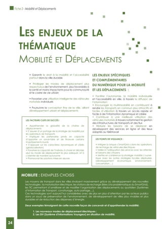 24
le droit à la mobilité et l’accessibilité
partout dans la ville durable
Privilégier les modes de déplacement plus
respectueux de l’environnement, plus favorables à
la santé et moins impactants pour la communauté
et le cadre de vie urbain
utilisation intelligente des véhicules
motorisés individuels
développement urbain et déplacements
LES ENJEUx SPéCIFIQUES
ET COMPLéMENTAIRES
DU NUMéRIQUE POUR LA MOBILITé
ET LES DéPLACEMENTS :
et l’accessibilité en ville, à travers la diffusion de
l’information
à
rendre les transports en commun plus attractifs et
faciles d’utilisation à travers un accès rapide et
facile à de l’information dynamique et ciblée
véhicules motorisés à travers notamment la gestion
en
développant des sercices en ligne et des lieux
adaptés au télétravail
Les enjeux de La
thématique
mobilité et déplACements
MOBILITE : ExEMPLES CHOISIS
Les moyens de transport dans les villes évoluent massivement grâce au développement des nouvelles
technologies : la motorisation électrique, les stations de recharge (liées à la problématique du SmartGrid),
d’Information de Transport, covoiturage, auto partage,...).
Ces technologies sont aujourd’hui considérées avec de plus en plus d’attention par les acteurs publics
dans un souci de préservation de l’environnement, de développement de villes plus vivables et plus
durables et de réduction des dépenses d’énergie.
Deux exemples témoignent de cette nouvelle façon de concevoir et d’appréhender la mobilité:
1. Les nouveaux modes de déplacement électriques ;
2. Les SIV (Système d’Informations Voyageur) en situation de mobilité.
LES POINTS DE VIgILANCE :
de recharge de véhicules électriques
et besoins des citoyens
-
rique avec les autres stratégies locales déployées
(développement économique, environnement,
concertation,…)
LES FACTEURS CLEFS DE SUCCèS :
déplacements
les opérateurs de transports
investissements lourds
(géolocalisation)
seul du mode de déplacement le plus adéquat, et à
s’orienter de manière autonome
Fiche 2 - Mobilité et Déplacements
24
 
