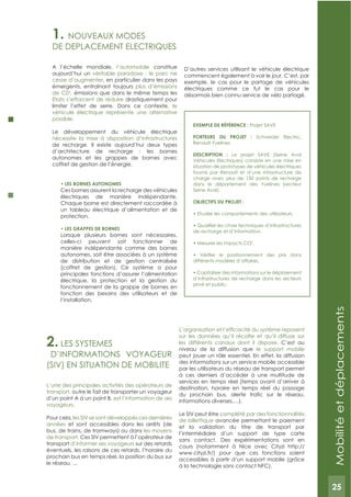 25
1. NOUVEAUx MODES
DE DEPLACEMENT ELECTRIQUES
A l’échelle mondiale, l’automobile constitue
aujourd’hui un véritable paradoxe : le parc ne
cesse d’augmenter, en particulier dans les pays
émergents, entraînant toujours plus d’émissions
de C02
, émissions que dans le même temps les
Etats s’efforcent de réduire drastiquement pour
limiter l’effet de serre. Dans ce contexte, le
véhicule électrique représente une alternative
possible.
Le développement du véhicule électrique
nécessite la mise à disposition d’infrastructures
de recharge. Il existe aujourd’hui deux types
d’architecture de recharge : les bornes
autonomes et les grappes de bornes avec
coffret de gestion de l’énergie.
Ces bornes assurent la recharge des véhicules
électriques de manière indépendante.
Chaque borne est directement raccordée à
un tableau électrique d’alimentation et de
protection.
Lorsque plusieurs bornes sont nécessaires,
celles-ci peuvent soit fonctionner de
manière indépendante comme des bornes
autonomes, soit être associées à un système
de distribution et de gestion centralisée
(coffret de gestion). Ce système a pour
principales fonctions d’assurer l’alimentation
électrique, la protection et la gestion du
fonctionnement de la grappe de bornes en
fonction des besoins des utilisateurs et de
l’installation.
D’autres services utilisant le véhicule électrique
commencent également à voir le jour. C’est, par
exemple, le cas pour le partage de véhicules
électriques comme ce fut le cas pour le
désormais bien connu service de vélo partagé.
ExEMPLE DE RéFéRENCE : Projet SAVE
PORTEURS DU PROJET : Schneider Electric,
Renault Yvelines
DESCRIPTION : Le projet SAVE (Seine Aval
Véhicules Electriques) consiste en une mise en
situation de prototypes de véhicules électriques
fournis par Renault et d’une infrastructure de
charge avec plus de 150 points de recharge
dans le département des Yvelines (secteur
Seine Aval).
OBJECTIFS DU PROJET :
de recharge et d’information.
2
.
différents modèles d’affaires.
d’infrastructures de recharge dans les secteurs
privé et public.
2. LES SYSTEMES
D’INFORMATIONS VOYAGEUR
(SIV) EN SITUATION DE MOBILITE
L’une des principales activités des opérateurs de
transport, outre le fait de transporter un voyageur
d’un point A à un point B, est l’information de ses
voyageurs.
Pour cela, les SIV se sont développés ces dernières
années et sont accessibles dans les arrêts (de
bus, de trains, de tramways) ou dans les moyens
de transport. Ces SIV permettent à l’opérateur de
transport d’informer ses voyageurs sur des retards
éventuels, les raisons de ces retards, l’horaire du
prochain bus en temps réel, la position du bus sur
le réseau, ...
sur les données qu’il récolte et qu’il diffuse sur
les différents canaux dont il dispose. C’est au
niveau de la diffusion que le support mobile
peut jouer un rôle essentiel. En effet, la diffusion
des informations sur un service mobile accessible
par les utilisateurs du réseau de transport permet
à ces derniers d’accéder à une multitude de
services en temps réel (temps avant d’arriver à
destination, horaire en temps réel du passage
informations diverses,…).
Le SIV peut être complété par des fonctionnalités
de billettique avancée permettant le paiement
et la validation du titre de transport par
l’intermédiaire d’un support de type carte
sans contact. Des expérimentations sont en
cours (notamment à Nice avec Cityzi http://
www.cityzi.fr/) pour que ces fonctions soient
accessibles à partir d’un support mobile (grâce
à la technologie sans contact NFC).
Mobilitéetdéplacements
25
 