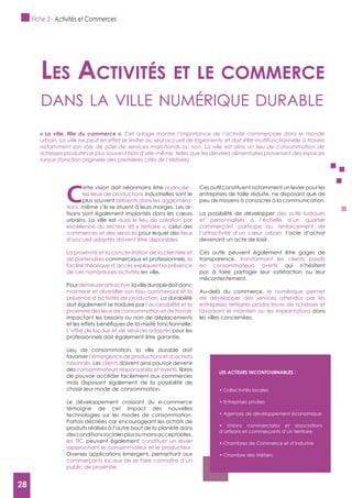 28
C
ette vision doit néanmoins être nuancée :
les lieux de productions industrielles sont le
plus souvent présents dans les aggloméra-
tions, même s’ils se situent à leurs marges. Les ar-
tisans sont également implantés dans les cœurs
urbains. La ville est aussi le lieu de création par
excellence du secteur dit « tertiaire », celui des
commerces et des services pour lequel des lieux
d’accueil adaptés doivent être disponibles.
La proximité et la concentration de la clientèle et
de partenaires commerciaux et professionnels, la
facilité théorique d’accès expliquent la présence
de ces nombreuses activités en ville.
Pourdemeurerattractive,lavilledurabledoitdonc
présence d’activités de production. La durabilité
doit également se traduire par l’accessibilité et la
proximité des lieux de consommation et de travail,
impactant les besoins ou non de déplacements
L’offre de locaux et de services adaptés pour les
professionnels doit également être garantie.
Lieu de consommation, la ville durable doit
favoriser l’émergence de productions et d’achats
raisonnés. Les clients doivent ainsi pouvoir devenir
des consommateurs responsables et avertis, libres
de pouvoir accéder facilement aux commerces
mais disposant également de la possibilité de
choisir leur mode de consommation.
Le développement croissant du e-commerce
témoigne de cet impact des nouvelles
technologies sur les modes de consommation.
Parfois décriées car encourageant les achats de
produits réalisés à l’autre bout de la planète dans
desconditionssocialesplusoumoinsacceptables,
les TIC peuvent également constituer un levier
rapprochant le consommateur et le producteur.
Diverses applications émergent, permettant aux
commerçants locaux de se faire connaître d’un
public de proximité.
Ces outil constituent notamment un levier pour les
entreprises de taille réduite, ne disposant que de
peu de moyens à consacrer à la communication.
La possibilité de développer des outils ludiques
et personnalisés à l’échelle d’un quartier
commerçant participe au renforcement de
l’attractivité d’un cœur urbain, l’acte d’achat
devenant un acte de loisir.
Ces outils peuvent également être gages de
transparence, transformant les clients passifs
en consommateurs avertis qui n’hésitent
pas à faire partager leur satisfaction ou leur
mécontentement.
Au-delà du commerce, le numérique permet
de développer des services attendus par les
entreprises tertiaires productrices de richesses et
favorisant le maintien ou les implantations dans
les villes concernées.
Les activités et Le commerce
dAns lA ville numérique durAble
Cet adage montre l’importance de l’activité commerciale dans le monde
urbain. La ville ne peut en effet se limiter au seul accueil de logements, et doit être multifonctionnelle à travers
notamment son rôle de pôle de services marchands ou non. La ville est ainsi un lieu de consommation de
richesses produites le plus souvent hors d’elle-même, telles que les denrées alimentaires provenant des espaces
ruraux (fonction originelle des premières cités de l’Histoire).
LES ACTEURS INCONTOURNABLES :
d’artisans et commerçants d’un territoire
Fiche 3 - Activités et Commerces
28
 