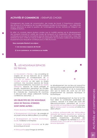 31
1. LES NOUVEAUx ESPACES
DE TRAVAIL
Le mouvement « tiers-lieu » (ou co-working en
anglais) est né aux Etats-Unis de la volonté
d’entrepreneurs et d’indépendants de se
réunir en un même lieu pour échanger et
travailler ensemble sur des sujets ou projets
communs. Ces nouveaux espaces de travail,
par nature protéiformes, recouvrent des réalités
différentes: espaces de travail partagés et
privatifs, équipements permettant de travailler
à distance, co-production d’outils comme dans
les « FabLab» (ex : imprimantes 3D, machines
à découpe laser, design collaboratif, hacking,
conférences, barcamps,…).
LES OBJECTIFS DE CES NOUVEAUx
LIEUx DE TRAVAIL HYBRIDES
SONT ENTRE AUTRES :
Gains de productivité pour les salariés nomades
Développement d’échanges, de synergies et
de projets entre les télétravailleurs (co-working)
Développement de l’activité économique
locale, installation d’entreprises
Création d’activités innovantes sur le plan
économique et social
Vitrine positive pour l’image du territoire.
Le développement de ces lieux est aujourd’hui
permis par les progrès associés de l’informatique,
des télécommunications et de la bureautique
ainsi que la baisse des coûts qui ont levé
progressivement les obstacles techniques et
économiques.
En outre, le développement du haut et du très
haut débit, la numérisation généralisée des
contenus, associés à la baisse des coûts des
télécommunications, permettent de localiser
des activités sur l’ensemble du territoire pour peu
que les réseaux soient accessibles et dotés d’un
La pratique professionnelle des télétravailleurs
nécessite des besoins importants en termes de
TIC (virtualisation, cloud computing, netbooks,
tablettes, smartphones, sécurisation des
données,…), obligeant les territoires à se doter
d’infrastructures d’accueil et à développer les
services appropriés.
ACTIVITéS ET COMMERCES : ExEMPLES CHOISIS
Changements des modes de consommation, des modes de travail, à l’importance croissante
des services et à l’émergence de nouvelles pratiques sociales et économiques … Les collectivités
doivent désormais se poser la question de l’aménagement de leur territoire en intégrant ces
multiples évolutions.
En effet, on constate depuis plusieurs années que la mobilité permise par le développement
numériques accentuent le nomadisme dans les façons de travailler et de consommer. L’enjeu des
territoires est donc d’être en mesure d’offrir aux populations de nouveaux cadres et de nouveaux
équipements pour lesquels le numérique joue un rôle structurant.
Deux exemples illustrent ces enjeux :
1/ Les nouveaux espaces de travail
Activitésetcommerces
31
 