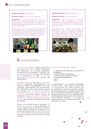 32
2. LE M-COMMERCE
Le m-commerce (pour « mobile commerce »)
est une tendance de fond depuis l’avènement
des téléphones de nouvelle génération
(smartphones) qui permettent désormais une
connexion permanente entre le consommateur
et le commerçant et l’offre de services
personnalisés et contextualisés (services dits
«ubiquitaires »).
Les services mobiles en lien avec le commerce
rapidement (dématérialisation des
catalogue, géolocalisation des commerçants,
etc.). Néanmoins, une rapide analyse permet
de constater que
essentiellement aux acteurs dominants sur
le marché (notamment grands groupes de
distribution) et que les « petits » commerçants
et artisans ne sont que très peu présents sur ces
supports (leur présence étant également limitée
sur Internet).
Pourtant, ces services peuvent apporter une
réelle valeur ajoutée à ces professionnels en
contact régulier avec les habitants. En effet, il
semble aujourd’hui important de permettre aux
acteurs du commerce de renforcer les liens avec
leur clientèle et de par ces nouveaux
canaux de communication (site Web et services
mobiles).
Les services potentiels sont nombreux :
localisation,
La généralisation de nouvelles technologies
comme le NFC (Near Field Communication
ou communication en champ proche) dans
les smartphones dans les prochaines années,
rendue possible grâce aux appels à projet « Villes
NFC » de l’Etat dans le cadre du Programme des
Investissements d’Avenir et aux expérimentations
dans les grandes villes françaises (Lille, Strasbourg,
Caen, Marseille, Bordeaux,…), va inciter au
développement de nouveaux services liés à la
sphère du commerce.
ExEMPLE DE RéFéRENCE : La coroutine
PORTEUR DU PROJET : Association Coworking Lille
DESCRIPTION : La Coroutine (Association 1901) est un
tiers-lieu convivial de coworking lillois. Les usagers sont
tous animés par l’esprit d’entraide, de création, de
partage et d’échanges.
Ce lieu propose une nouvelle façon de mélanger des
savoirs de personnes qui ne se fréquenteraient pas dans
des lieux de travail plus traditionnels. Parmi les utilisateurs,
on y retrouve des citoyens, entrepreneurs, associations,
salariés, étudiants, demandeurs d’emploi, hobbyistes…
ExEMPLE DE RéFéRENCE : Smart Work Centers
PORTEURS DU PROJET : Cisco et Amsterdam
DESCRIPTION : Dans le cadre du programme
Connected Urban Development, la ville
d’Amsterdam a mis en place, avec l’appui de Cisco,
un réseau d’une trentaine de télécentres appelés
Smart Work Centers.
Ces espaces sont conçus pour accueillir les
télétravailleurs dans un cadre design et apporter
des services numériques intégrés leur permettant
de travailler à distance avec leurs clients ou avec
leurs entreprises comme la télé présence, la
Fiche 3 - Activités et Commerces
32
 