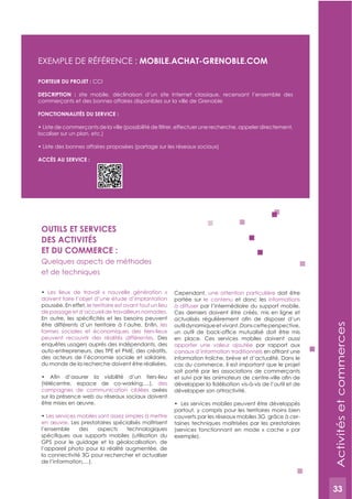 33
OUTILS ET SERVICES
DES ACTIVITéS
ET DU COMMERCE :
Quelques aspects de méthodes
et de techniques
Les lieux de travail « nouvelle génération »
doivent faire l’objet d’une étude d’implantation
poussée. En effet, le territoire est avant tout un lieu
de passage et d’accueil de travailleurs nomades.
les
formes sociales et économiques des tiers-lieux
peuvent recouvrir des réalités différentes. Des
enquêtes usagers auprès des indépendants, des
auto-entrepreneurs, des TPE et PME, des créatifs,
des acteurs de l’économie sociale et solidaire,
du monde de la recherche doivent être réalisées.
(télécentre, espace de co-working,…), des
campagnes de communication ciblées axées
sur la présence web ou réseaux sociaux doivent
être mises en œuvre.
Les services mobiles sont assez simples à mettre
en œuvre. Les prestataires spécialisés maîtrisent
l’ensemble des aspects technologiques
GPS pour le guidage et la géolocalisation, de
l’appareil photo pour la réalité augmentée, de
la connectivité 3G pour rechercher et actualiser
de l’information,…).
Cependant, une attention particulière doit être
portée sur le contenu et donc les informations
à diffuser par l’intermédiaire du support mobile.
Ces derniers doivent être créés, mis en ligne et
outildynamiqueetvivant.Danscetteperspective,
en place. Ces services mobiles doivent aussi
apporter une valeur ajoutée par rapport aux
canaux d’information traditionnels en offrant une
information fraîche, brève et d’actualité. Dans le
cas du commerce, il est important que le projet
soit porté par les associations de commerçants
développer son attractivité.
partout, y compris pour les territoires moins bien
couverts par les réseaux mobiles 3G grâce à cer-
taines techniques maîtrisées par les prestataires
(services fonctionnant en mode « cache » par
exemple).
ExEMPLE DE RéFéRENCE :
PORTEUR DU PROJET : CCI
DESCRIPTION : site mobile, déclinaison d’un site Internet classique, recensant l’ensemble des
commerçants et des bonnes affaires disponibles sur la ville de Grenoble
FONCTIONNALITéS DU SERVICE :
localiser sur un plan, etc.)
ACCèS AU SERVICE :
Activitésetcommerces
33
 
