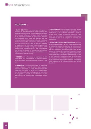 34
gLOSSAIRE :
Le cloud computing est un
concept de déportation sur des serveurs distants des
traitements informatiques traditionnellement localisés
sur le poste utilisateur. En clair, c’est demander
à un prestataire externe de stocker les données
de l’utilisateur et/ou traiter ses données, sur une
infrastructure (constituée par des milliers de machines)
dont on ne connaît ni le matériel ni la localisation, et
qu’on loue. L’accès au Cloud, et donc aux données
et applications, se fait grâce à un navigateur web
(la plupart du temps). L’usage du très haut débit
des services en Cloud. En français, ce concept est
également appelé « informatique dématérialisée » ou
« informatique dans les nuages ».
Un netbook est un ordinateur de très
petite taille, aux performances souvent plus faibles
qu’un ordinateur portable classique, et vendu à bas
prix.
Un smartphone est un téléphone
mobile disposant des fonctions d’un assistant
numérique personnel. La saisie des données se fait
par le biais d’un écran tactile ou d’un clavier. Il fournit
des fonctionnalités comme l’agenda, le calendrier,
la navigation sur le web, la consultation du courrier
électronique, de la messagerie instantanée, le GPS,
etc.
La virtualisation consiste à faire
fonctionner un ou plusieurs systèmes d’exploitation ou
applications sur un ou plusieurs ordinateurs – serveurs,
au lieu d’en installer un seul par machine. C’est
donc une technique de mutualisation des moyens
informatiques qui est à l’origine du concept de
virtualisation.
:Utilisation
regroupe l’ensemble des applications commerciales
liées aux terminaux mobiles et effectuées le plus
souvent en situation de mobilité. Le commerce mobile
ne se limite pas aux téléphones portables comme les
smartphones mais concerne aussi les tablettes tactiles
et PDA (exemple : réserver un billet de cinéma ou
de train à partir d’un téléphone mobile est un acte
de m-commerce). Il répond à un besoin croissant de
personnalisation et de contextualisation (lieu, temps)
des clients.
Fiche 3 - Activités et Commerces
34
 