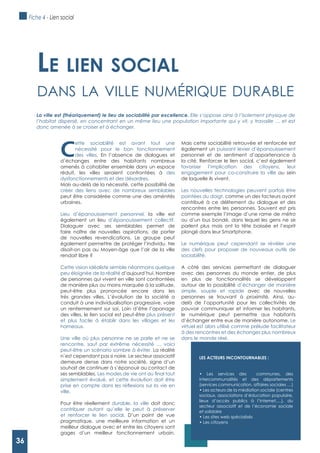 36
C
ette sociabilité est avant tout une
nécessité pour le bon fonctionnement
des villes. En l’absence de dialogues et
d’échanges entre des habitants nombreux
amenés à cohabiter ensemble dans un espace
réduit, les villes seraient confrontées à des
dysfonctionnements et des désordres.
Mais au-delà de la nécessité, cette possibilité de
créer des liens avec de nombreux semblables
peut être considérée comme une des aménités
urbaines.
Lieu d’épanouissement personnel, la ville est
également un lieu d’épanouissement collectif.
Dialoguer avec ses semblables permet de
faire naître de nouvelles aspirations, de porter
de nouvelles revendications. Le groupe peut
également permettre de protéger l’individu. Ne
disait-on pas au Moyen-âge que l’air de la ville
rendait libre ?
Cette vision idéaliste semble néanmoins quelque
peu éloignée de la réalité d’aujourd’hui. Nombre
de personnes qui vivent en ville sont confrontées
de manière plus ou moins marquée à la solitude,
peut-être plus prononcée encore dans les
très grandes villes. L’évolution de la société a
conduit à une individualisation progressive, voire
un renfermement sur soi. Loin d’être l’apanage
des villes, le lien social est peut-être plus présent
et plus facile à établir dans les villages et les
hameaux.
Une ville où plus personne ne se parle et ne se
rencontre, sauf par extrême nécessité … voici
peut-être un scénario sombre à éviter. La réalité
n’est cependant pas si noire. Le secteur associatif
demeure dense dans notre société, signe d’un
souhait de continuer à s’épanouir au contact de
ses semblables.
simplement évolué, et cette évolution doit être
ville.
Pour être réellement durable, la ville doit donc
contribuer autant qu’elle le peut à préserver
et renforcer le lien social. D’un point de vue
pragmatique, une meilleure information et un
meilleur dialogue avec et entre les citoyens sont
gages d’un meilleur fonctionnement urbain.
Mais cette sociabilité retrouvée et renforcée est
également un puissant levier d’épanouissement
personnel et de sentiment d’appartenance à
la cité. Renforcer le lien social, c’est également
favoriser l’implication des citoyens, leur
engagement pour co-construire la ville au sein
de laquelle ils vivent.
Les nouvelles technologies peuvent parfois être
pointées du doigt, comme un des facteurs ayant
contribué à ce délitement du dialogue et des
rencontres entre les personnes. Souvent est pris
comme exemple l’image d’une rame de métro
ou d’un bus bondé, dans lequel les gens ne se
parlent plus mais ont la tête baissée et l’esprit
plongé dans leur Smartphone.
Le numérique peut cependant se révéler une
des clefs pour proposer de nouveaux outils de
sociabilité.
A côté des services permettant de dialoguer
avec des personnes du monde entier, de plus
en plus de fonctionnalités se développent
autour de la possibilité d’échanger de manière
simple, souple et rapide avec de nouvelles
personnes se trouvant à proximité. Ainsi, au-
delà de l’opportunité pour les collectivités de
pouvoir communiquer et informer les habitants,
le numérique peut permettre aux habitants
d’échanger entre eux de manière autonome. Le
virtuel est alors utilisé comme prélude facilitateur
à des rencontres et des échanges plus nombreux
dans le monde réel.
Le Lien sociaL
dAns lA ville numérique durAble
La ville est (théoriquement) le lieu de sociabilité par excellence. Elle s’oppose ainsi à l’isolement physique de
l’habitat dispersé, en concentrant en un même lieu une population importante qui y vit, y travaille … et est
donc amenée à se croiser et à échanger.
LES ACTEURS INCONTOURNABLES :
intercommunalités et des départements
(services communication, affaires sociales …)
sociaux, associations d’éducation populaire,
lieux d’accès publics à l’Internet,…), du
secteur associatif et de l’économie sociale
et solidaire
Fiche 4 - Lien social
36
 