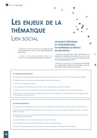 38
LES FACTEURS CLEFS DE SUCCèS :
autonomes des citoyens entre eux
Les enjeux de La
thématique
lien soCiAl
LES POINTS DE VIgILANCE :
intercommunalité)
de l’utilité sociale des services)
gage du bon
fonctionnement urbain et de l’épanouissement
personnel
prévention de certains risques liés à l’isolement
LES ENJEUx SPéCIFIQUES
ET COMPLéMENTAIRES
DU NUMéRIQUE AU SERVICE
DU LIEN SOCIAL :
Proposer de nouveaux outils permettant aux
citoyens et habitants des villes de pouvoir faire
connaissance et échanger avec des personnes
proches géographiquement
Utiliser les nouvelles technologies pour permettre
aux collectivités d’informer les citoyens sur la vie
de la cité, et les amener à participer
Fiche 4 - Lien social
38
 