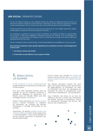 39
1. RESEAU SOCIAL
DE QUARTIER
Le lien social et la vie en communauté ont
longtemps été des composantes centrales de la
vie des quartiers.
Pour que cette empreinte perdure dans les
quartiers et que les habitants continuent à
partager et dialoguer, la construction d’un
Réseau Social de Quartier (RSQ) peut être
envisagée comme un facilitateur.
Certes, il existe aujourd’hui des réseaux sociaux
globaux comme Facebook ou MySpace
qui permettent de constituer des groupes
d’échanges à l’échelle d’immeubles ou de
quartiers.
Cependant, ces réseaux suscitent souvent une
en raison de leur aspect plus
« communautariste » que communautaire et
de leur opacité concernant la protection des
données personnelles.
C’est la raison pour laquelle les citoyens se
tournent de plus en plus vers la constitution de
réseaux sociaux locaux qu’ils maîtrisent de bout
en bout.
Ces réseaux proposent souvent des bons
plans, des bonnes adresses avec des fonctions
de géolocalisation, et permettent de créer
et d’entretenir des liens, de développer les
échanges de savoirs et d’expériences, entre
voisins (www.maresidence.fr, www.peuplade.fr).
Avec l’utilisation des forums et du chat, les
utilisateurs peuvent consulter des informations
de quartier, proposer un évènement, trouver
un commerçant, échanger des services, des
astuces, des compétences,...
LIEN SOCIAL : ExEMPLES CHOISIS
Les TIC ont depuis toujours eu pour objectif premier de mettre en relation les êtres humains, du
fait de leur nature d’outils de communication. Cependant, le lien social est aujourd’hui ressenti
comme essentiel par chacun d’entre nous dans une société de plus en plus individualiste.
Cette importance est d’autant plus vraie pour les personnes les plus fragiles (personnes âgées,
handicapées, socialement et économiquement exclues,…).
Le numérique ne permet en aucun cas de se substituer aux relations sociales du monde «réel».
En revanche, il offre des possibilités nombreuses d’accès aux services, à la connaissance, à
l’information, aux personnes, que celles-ci vivent à l’autre bout du monde mais surtout si elles sont
géographiquement proches.
Les TIC contribuent ainsi à enrichir le lien social et démultiplient les possibilités de communication.
Deux services montrent la valeur ajoutée apportée par le numérique en faveur du développement
du lien social :
1. Les réseaux sociaux de quartier ;
2. L’information locale diffusée via les supports mobiles.
Liensocial
39
 