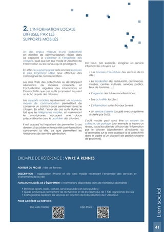41
ExEMPLE DE RéFéRENCE : VIVRE à RENNES
PORTEUR DU PROJET : Ville de Rennes
DESCRIPTION : Application iPhone et site web mobile recensant l’ensemble des services et
évènements de la ville
FONCTIONNALITéS DE L’éQUIPEMENT : informations disponibles dans de nombreux domaines :
POUR ACCéDER AU SERVICE :
Site web mobile : App Store :
2. L’INFORMATION LOCALE
DIFFUSEE PAR LES
SUPPORTS MOBILES
Un des enjeux majeurs d’une collectivité
en matière de communication réside dans
sa capacité à s’adresser à l’ensemble des
citoyens, quel que soit leur mode d’utilisation de
l’information ou les canaux qu’ils privilégient.
En effet, le support papier reste encore le moyen
le plus largement utilisé pour effectuer des
campagnes de communication.
Les sites Web des collectivités se développent
néanmoins de manière croissante, et
l’actualisation régulière des informations et
l’interactivité que ces outils proposent trouvent
un écho auprès des citoyens.
Les supports mobiles représentent un nouveau
moyen de communication permettant de
conserver un contact quasi permanent avec le
citoyen. En effet, l’essor de ces outils illustre le
fait que les téléphones mobiles, et maintenant
les smartphones, occupent une place
prépondérante dans le quotidien des citoyens.
Il est aujourd’hui important de permettre à ces
derniersd’accéderentempsréelauxinformations
concernant la ville, ce que permettent les
téléphones de dernière génération.
On peut, par exemple, imaginer un service
informant les citoyens sur :
horaires d’ouverture des services de la
localisation des restaurants, commerces,
musées, centres culturels, services publics,
agenda
actualités
information
service d’alerte (couplé avec un système
d’alerte par SMS).
L’outil mobile peut aussi être un moyen de
collecte, de partage (par exemple à travers un
réseau social local) et de diffusion de l’information
par le citoyen (signalement d’incidents ou
d’anomalies sur la voie publique à la collectivité
dans le cadre d’un dispositif de gestion urbaine
de proximité).
Liensocial
41
 