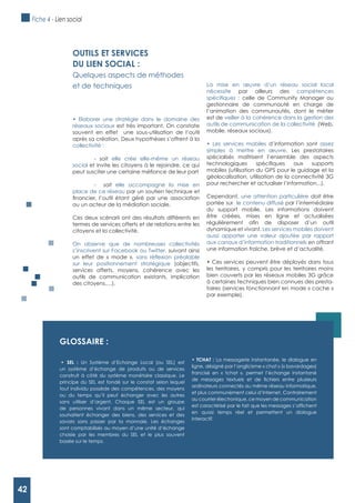 42
gLOSSAIRE :
Un Système d’Echange Local (ou SEL) est
un système d’échange de produits ou de services
construit à côté du système monétaire classique. Le
principe du SEL est fondé sur le constat selon lequel
tout individu possède des compétences, des moyens
ou du temps qu’il peut échanger avec les autres
sans utiliser d’argent. Chaque SEL est un groupe
de personnes vivant dans un même secteur, qui
souhaitent échanger des biens, des services et des
savoirs sans passer par la monnaie. Les échanges
sont comptabilisés au moyen d’une unité d’échange
choisie par les membres du SEL et le plus souvent
basée sur le temps.
La messagerie instantanée, le dialogue en
ligne, désigné par l’anglicisme « chat » (« bavardage»)
francisé en « tchat », permet l’échange instantané
ordinateurs connectés au même réseau informatique,
et plus communément celui d’Internet. Contrairement
au courrier électronique, ce moyen de communication
en quasi temps réel et permettent un dialogue
interactif.
OUTILS ET SERVICES
DU LIEN SOCIAL :
Quelques aspects de méthodes
et de techniques
Elaborer une stratégie dans le domaine des
réseaux sociaux est très important. On constate
souvent en effet une sous-utilisation de l’outil
après sa création. Deux hypothèses s’offrent à la
collectivité :
- soit elle crée elle-même un réseau
social et invite les citoyens à le rejoindre, ce qui
- soit elle accompagne la mise en
place de ce réseau par un soutien technique et
ou un acteur de la médiation sociale.
Ces deux scénarii ont des résultats différents en
termes de services offerts et de relations entre les
citoyens et la collectivité.
On observe que de nombreuses collectivités
s’inscrivent sur Facebook ou Twitter, suivant ainsi
un effet de « mode »,
sur leur positionnement stratégique (objectifs,
services offerts, moyens, cohérence avec les
outils de communication existants, implication
des citoyens,…).
La mise en œuvre d’un réseau social local
nécessite par ailleurs des compétences
celle de Community Manager ou
gestionnaire de communauté en charge de
l’animation des communautés, dont le métier
est de veiller à la cohérence dans la gestion des
outils de communication de la collectivité (Web,
mobile, réseaux sociaux).
d’information sont assez
simples à mettre en œuvre. Les prestataires
spécialisés maîtrisent l’ensemble des aspects
mobiles (utilisation du GPS pour le guidage et la
géolocalisation, utilisation de la connectivité 3G
pour rechercher et actualiser l’information,..).
Cependant, une attention particulière doit être
portée sur le contenu diffusé par l’intermédiaire
du support mobile. Les informations doivent
être créées, mises en ligne et actualisées
dynamique et vivant. Les services mobiles doivent
aussi apporter une valeur ajoutée par rapport
aux canaux d’information traditionnels en offrant
une information fraîche, brève et d’actualité.
les territoires, y compris pour les territoires moins
bien couverts par les réseaux mobiles 3G grâce
à certaines techniques bien connues des presta-
taires (services fonctionnant en mode « cache »
par exemple).
Fiche 4 - Lien social
42
 