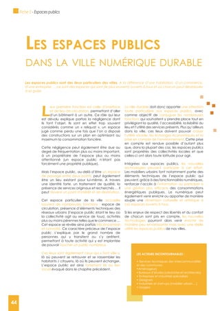 44
L
eur première fonction est celle d’interface
et de lieu de circulation, permettant d’aller
d’un bâtiment à un autre. Ce rôle qui leur
est dévolu explique parfois la négligence dont
ils font l’objet. Ils sont en effet trop souvent
considérés comme un « reliquat », un espace
jugé comme perdu une fois que l’on a disposé
des constructions sur un plan en optimisant au
maximum la consommation foncière.
Cette négligence peut également être due au
degré de fréquentation plus ou moins important,
à un propriétaire de l’espace plus ou moins
attentionné (un espace public n’étant pas
forcément une propriété publique).
Mais l’espace public, au-delà d’être un espace
de passage entre deux points, peut également
être un lieu existant pour lui-même. A travers
une identité forte, un traitement de qualité, la
présence de services originaux et recherchés … il
peut devenir un point d’intérêt et de destination.
Cet espace particulier de la ville accueille
souvent de nombreuses fonctions : espace de
circulation, présence d’éléments techniques des
réseaux urbains (l’espace public étant le lieu où
la collectivité agit au service de tous), activités
plus ou moins pérennes telles que le commerce …
Cet espace se révèle ainsi parfois très encombré
et convoité. Ce caractère précieux de l’espace
public s’explique par le grand nombre de
personnes qui y transitent ou s’y arrêtent,
permettant à toute activité qui y est implantée
de pouvoir toucher un public nombreux.
Ces lieux sont également ceux qui « font ville »,
là où peuvent se retrouver et se rassembler les
habitants / citoyens, là où ils peuvent échanger.
L’espace public est ainsi fortement lié au lien
social évoqué dans le chapitre précédent.
La ville durable doit donc apporter une attention
toute particulière aux espaces publics, avec
comme objectif de conjuguer les nombreuses
fonctions qui souhaitent y prendre place tout en
privilégiant la qualité, l’accessibilité, la lisibilité du
lieu et l’utilité des services présents. Plus qu’ailleurs
dans la ville, ces lieux doivent pouvoir croiser
l’utilité sociale, les échanges économiques et la
prise en compte de l’environnement. Cette prise
en compte est rendue possible d’autant plus
que, dans la plupart des cas, les espaces publics
sont propriétés des collectivités locales et que
celles-ci ont alors toute latitude pour agir.
Intégrées aux espaces publics, les nouvelles
technologies peuvent participer à cet effort.
Les mobiliers urbains font notamment partie des
éléments techniques de l’espace public qui
peuvent, grâce à des fonctionnalités numériques,
renforcer l’accès à l’information ou participer à
des consommations
énergétiques publiques. Le numérique peut
également venir enrichir ou apporter de manière
souple une dimension culturelle et artistique à
ces espaces ouverts à tous.
Si les enjeux de respect des libertés et du confort
de chacun sont pris en compte, les nouvelles
technologies pourront alors venir enrichir de
manière peu envahissante mais avec une réelle
utilité les espaces publics de nos villes.
Les espaces pubLics
dAns lA ville numérique durAble
Les espaces publics sont des lieux particuliers des villes. A la différence d’une habitation, d’un commerce,
d’une entreprise … ce sont des espaces qui sont (le plus souvent) ouverts à tous et où chacun peut déambuler
à sa guise.
LES ACTEURS INCONTOURNABLES :
et des communes
Fiche 5 - Espaces publics
44
 