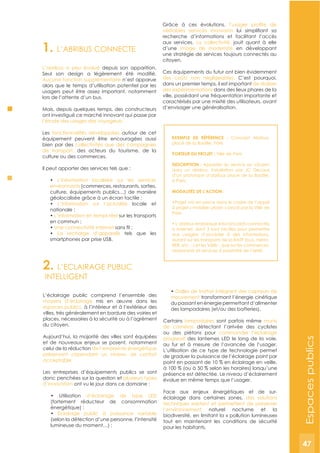 47
2. L’ECLAIRAGE PUBLIC
INTELLIGENT
L’éclairage public comprend l’ensemble des
moyens d’éclairage mis en œuvre dans les
espaces publics, à l’intérieur et à l’extérieur des
villes, très généralement en bordure des voiries et
places, nécessaires à la sécurité ou à l’agrément
du citoyen.
Aujourd’hui, la majorité des villes sont équipées
et de nouveaux enjeux se posent, notamment
celui de la réduction de l’empreinte énergétique
préservant cependant un niveau de confort
acceptable.
Les entreprises d’équipements publics se sont
donc penchées sur la question et plusieurs types
d’innovation ont vu le jour dans ce domaine :
d’éclairage de type LED
(fortement réducteur de consommation
Eclairage public à puissance variable
(selon la détection d’une personne, l’intensité
Dalles de trottoir intégrant des capteurs de
mouvement transformant l’énergie cinétique
du passant en énergie permettant d’alimenter
des lampadaires (et/ou des batteries).
Certains lampadaires sont parfois même munis
de caméras détectant l’arrivée des cyclistes
ou des piétons pour commander l’éclairage
progressif des lanternes LED le long de la voie,
au fur et à mesure de l’avancée de l’usager.
L’utilisation de ce type de technologie permet
de graduer la puissance de l’éclairage point par
point en passant de 10 % en éclairage en veille,
à 100 % (ou à 50 % selon les horaires) lorsqu’une
présence est détectée. Le niveau d’éclairement
évolue en même temps que l’usager.
Face aux enjeux énergétiques et de sur-
éclairage dans certaines zones, des solutions
techniques existent et permettent de préserver
l’environnement naturel nocturne et la
biodiversité, en limitant la « pollution lumineuse»
tout en maintenant les conditions de sécurité
pour les habitants.
1. L’ABRIBUS CONNECTE
L’abribus a peu évolué depuis son apparition.
Aucune fonction supplémentaire n’est apparue
alors que le temps d’utilisation potentiel par les
usagers peut être assez important, notamment
lors de l’attente d’un bus.
Mais, depuis quelques temps, des constructeurs
ont investigué ce marché innovant qui passe par
l’étude des usages des voyageurs.
Les fonctionnalités développées autour de cet
équipement peuvent être encouragées aussi
bien par des collectivités que des compagnies
de transport, des acteurs du tourisme, de la
culture ou des commerces.
Il peut apporter des services tels que :
L’information localisée sur les services
environnants (commerces, restaurants, sorties,
culture, équipements publics…) de manière
L’information sur l’actualité locale et
L’information en temps réel sur les transports
Une connectivité Internet
La recharge d’appareils tels que les
smartphones par prise USB.
Grâce à ces évolutions,
véritables services innovants
recherche d’informations et facilitant l’accès
aux services. La collectivité, jouit quant à elle
d’une image de modernité en développant
une stratégie de services toujours connectés au
citoyen.
Ces équipements du futur ont bien évidemment
des coûts non négligeables. C’est pourquoi,
dans un premier temps, il est important de réaliser
des expérimentations dans des lieux phares de la
ville, possédant une fréquentation importante et
caractérisés par une mixité des utilisateurs, avant
d’envisager une généralisation.
ExEMPLE DE RéFéRENCE : Concept Abribus,
place de la Bastille, Paris
PORTEUR DU PROJET : Ville de Paris
DESCRIPTION : Apporter du service au citoyen
dans un abribus. Installation par JC Decaux
d’un prototype d’abribus place de la Bastille,
à Paris.
MODALITéS DE L’ACTION :
à projet « mobilier urbain » lancé par la Ville de
Paris.
à Internet, dont 3 sont tactiles pour permettre
aux usagers d’accéder à des informations,
autant sur les transports de la RATP (bus, métro,
RER, etc…) et les Vélib’, que sur les commerces,
restaurants et services à proximité de l’arrêt.
Espacespublics
47
 