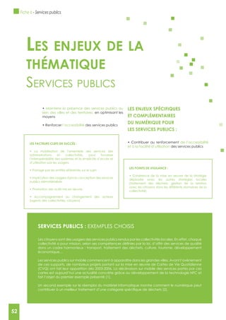 52
LES FACTEURS CLEFS DE SUCCèS :
administrations et collectivités, pour favoriser
l’interopérabilité des systèmes et la simplicité d’accès et
d’utilisation par les usagers
publics dématérialisés
(agents des collectivités, citoyens)
Maintenir la présence des services publics au
sein des villes et des territoires, en optimisant les
moyens
l’accessibilité des services publics
LES ENJEUx SPéCIFIQUES
ET COMPLéMENTAIRES
DU NUMéRIQUE POUR
LES SERVICES PUBLICS :
de l’accessibilité
et à la facilité d’utilisation des services publics
Les enjeux de La
thématique
serviCes publiCs
SERVICES PUBLICS : ExEMPLES CHOISIS
Les citoyens sont des usagers des services publics rendus par les collectivités locales. En effet, chaque
dans un cadre harmonieux : transport, traitement des déchets, culture, tourisme, développement
économique…
Les services publics sur mobile commencent à apparaître dans les grandes villes. Avant l’avènement
de ces supports, de nombreux projets portant sur la mise en œuvre de Cartes de Vie Quotidienne
(CVQ) ont fait leur apparition dès 2003-2006. La déclinaison sur mobile des services portés par ces
cartes est aujourd’hui une actualité concrète grâce au développement de la technologie NFC et
fait l’objet du premier exemple présenté (1).
Un second exemple sur le réemploi du matériel informatique montre comment le numérique peut
LES POINTS DE VIgILANCE :
déployée avec les autres stratégies locales
(traitement des déchets, gestion de la relation
avec les citoyens dans les différents domaines de la
collectivité)
Fiche 6 - Services publics
52
 