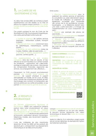 53
1. LA CARTE DE VIE
QUOTIDIENNE (CVQ)
Au début des années 2000, de nombreux projets
expérimentaux ont été réalisés sur la mise en
place d’un support unique commun à un certain
nombre de services proposés par les collectivités
locales.
Ces projets portaient le nom de Carte de Vie
Quotidienne (CVQ). Pour la plupart magnétiques,
ces cartes permettaient entre autre de :
de certains services
(exemples : restauration scolaire, transport
notamment dans
les bibliothèques, médiathèques, centres
(visites de
publics
(piscines, centres sportifs, ...).
Ces expérimentations se sont révélées
complexes dans leur mise en œuvre, et leur
diffusion et se sont heurtées à un certain nombre
de problèmes : organisation des collectivités,
portage et implication des acteurs, mécanismes
services, accompagnement des utilisateurs,…
Cependant, la CVQ pourrait prochainement
prendre une nouvelle forme puisque son
évolution, de support physique à support
dématérialisé sur mobile, est en cours. En effet,
avec l’arrivée des smartphones équipés de NFC
(technologie sans contact), la transposition des
services portés par ces cartes est possible, ce qui
permet de faire évoluer la gamme de services.
Entre autres :
pour le
paiement de certains services et permettre
la consultation du solde directement depuis
le mobile de l’utilisateur. Le paiement est
également accessible pour l’ensemble
des achats de la vie quotidienne (courses,
boulangerie, ...). Le téléphone devient alors
une vraie « carte bancaire », à l’image de
l’expérimentation en cours d’expansion de
par exemple des places de
stockant
dématérialisé »
diverses en
lien avec les services auxquels aura souscrit
l’utilisateur.
2. LE REEMPLOI
INFORMATIQUE
Les Déchets d’Equipements Electriques et
Electroniques (DEEE) sont aujourd’hui présents
partout dans notre environnement en raison
de la profusion croissante des matériels
technologiques et de l’accélération des cycles
de production d’outils de plus en plus performants
et innovants : ordinateurs, serveurs, connecteurs,
téléphones mobiles, plus récemment tablettes,
puces RFID,….
L’une des catégories les plus importantes
(parmi les 10) de ces DEEE sont les produits dits
«produits gris », correspondant aux équipements
informatiques et de télécommunication.
Lorsque ces équipements issus des TIC deviennent
obsolètes, inopérants ou ne sont plus désirés,
ils peuvent encore représenter une valeur
économique et doivent être traités de manière
appropriée.
Après la collecte d’un ordinateur usagé auprès
de son ancien détenteur, le réemploi est l’option
de traitement prioritaire.
ExEMPLE DE RéFéRENCE : Cityzi (Nice)
PORTEUR DU PROJET : Ville de Nice
DESCRIPTION : Mise à disposition de services
aux citoyens et touristes de la ville par
l’intermédiaire des téléphones mobiles sans
contact
MODALITéS DE L’ACTION :
(acheter, charger et valider les titres de
transport sur le mobile, accéder à l’information
en temps réel)
dans différentes locations (abris bus, magasins,
lieux touristiques/monuments historiques,
Musée d’Art Moderne de la Ville de Nice)
(vidéos, photos, commentaires audio)
VIDéO DE PRéSENTATION DU SERVICE :
Servicespublics
53
 