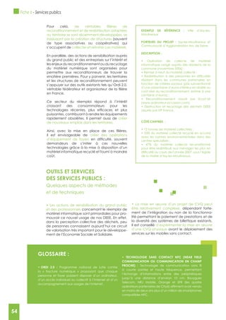 54
gLOSSAIRE :
Programme national de lutte contre
la « fracture numérique » proposant que chaque
personne et foyer puissent disposer d’un ordinateur,
d’un accès individuel ou collectif à l’Internet et d’un
accompagnement aux usages de l’Internet.
COMMUNICATION OU COMMUNICATION EN CHAMP
PROCHE) :
à courte portée et haute fréquence, permettant
l’échange d’informations entre des périphériques
jusqu’à une distance d’environ 10 cm. Bouygues
Telecom, NRJ Mobile, Orange et SFR (les quatre
en moins de deux ans plus d’un million de smartphones
compatibles NFC.
OUTILS ET SERVICES
DES SERVICES PUBLICS :
Quelques aspects de méthodes
et de techniques
et des professionnels concernant le réemploi de
matériel informatique sont primordiales pour pro-
mouvoir ce nouvel usage de nos DEEE. En effet,
dans la perception collective des déchets, peu
de personnes connaissent aujourd’hui ce circuit
de valorisation très important pour le développe-
ment de l’Economie Sociale et Solidaire.
être relativement complexe, dépendant forte-
ment de l’intégration ou non de la fonctionna-
lité permettant le paiement de prestations et de
la diversité des systèmes de billettique existants.
Il est conseillé d’expérimenter la mise en œuvre
d’une CVQ physique avant le déploiement des
services sur les mobiles sans contact.
Pour cela,
reconditionnement et de redistribution adaptées
au territoire se sont récemment développées, se
traduisant par la création de structures (souvent
de type associatives ou coopératives) qui
s’occupent de collecter et retraiter ces matériels.
En parallèle, des actions de sensibilisation auprès
du grand public et des entreprises sur l’intérêt et
les enjeux du reconditionnement ou du recyclage
du matériel numérique sont organisées pour
permettre aux reconditionneurs de trouver la
«matière première». Pour y parvenir, les territoires
et les structures de reconditionnement peuvent
s’appuyer sur des outils existants tels qu’Ordi 2.0,
en France.
Ce secteur du réemploi répond à l’intérêt
croissant des consommateurs pour les
puissantes, contribuant à rendre les équipements
rapidement obsolètes. Il permet aussi de créer
de nouveaux emplois dans les territoires.
il est envisageable de créer des opérations
d’équipement de foyers
demandeurs de s’initier à ces nouvelles
technologies grâce à la mise à disposition d’un
matériel informatique recyclé et fourni à moindre
coût.
ExEMPLE DE RéFéRENCE : Ville d’Issy-les-
Moulineaux
PORTEURS DU PROJET : Issy-les-Moulineaux et
Communauté d’Agglomération Arc de Seine
DESCRIPTION :
informatique usagé auprès des résidents de la
résidant dans les communes partenaires en
fonction de critères sociaux (prix subventionné
d’une soixantaine d’euros inférieur en réalité au
coût réel du reconditionnement, estimé à une
assurés par HP France.
CôTé CHIFFRES :
avec les normes environnementales dans des
pour être redistribué aux ménages les plus en
de la mairie d’Issy-les-Moulineaux.
Fiche 6 - Services publics
54
 