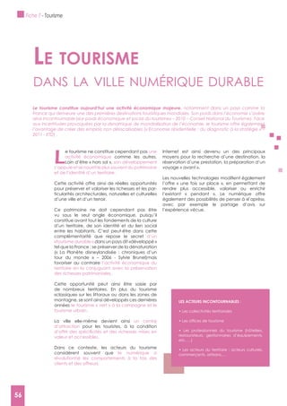 56
L
e tourisme ne constitue cependant pas une
activité économique comme les autres.
Loin d’être « hors sol », son développement
s’appuie et se nourrit le plus souvent du patrimoine
et de l’identité d’un territoire.
Cette activité offre ainsi de réelles opportunités
pour préserver et valoriser les richesses et les par-
ticularités architecturales, naturelles et culturelles
d’une ville et d’un terroir.
Ce patrimoine ne doit cependant pas être
vu sous le seul angle économique, puisqu’il
constitue avant tout les fondements de la culture
d’un territoire, de son identité et du lien social
entre les habitants. C’est peut-être dans cette
complémentarité que repose le secret d’un
«tourisme durable » dans un pays dit «développé »
tel que la France : se préserver de la dénaturation
(« La Planète disneylandisée : chroniques d’un
tour du monde » – 2006 - Sylvie Brunel)mais
favoriser au contraire l’activité économique du
territoire en la conjuguant avec la préservation
des richesses patrimoniales.
Cette opportunité peut ainsi être saisie par
de nombreux territoires. En plus du tourisme
«classique» sur les littoraux ou dans les zones de
montagne, se sont ainsi développés ces dernières
années le tourisme « vert » à la campagne et le
tourisme urbain.
La ville elle-même devient ainsi un centre
d’attraction pour les touristes, à la condition
valeur et accessibles.
Dans ce contexte, les acteurs du tourisme
considèrent souvent que le numérique a
révolutionné les comportements à la fois des
clients et des offreurs.
Internet est ainsi devenu un des principaux
moyens pour la recherche d’une destination, la
réservation d’une prestation, la préparation d’un
voyage « avant ».
l’offre « une fois sur place », en permettant de
rendre plus accessible, valoriser ou enrichir
l’existant « pendant ». Le numérique offre
également des possibilités de penser à «l’après»,
avec par exemple le partage d’avis sur
l’expérience vécue.
Le tourisme
dAns lA ville numérique durAble
Le tourisme constitue aujourd’hui une activité économique majeure, notamment dans un pays comme la
France qui demeure une des premières destinations touristiques mondiales. Son poids dans l’économie s’avère
ainsi incontournable («Le poids économique et social du tourisme» – 2010 – Conseil National du Tourisme). Face
aux incertitudes provoquées par la dynamique de mondialisation de l’économie, le tourisme offre également
l’avantage de créer des emplois non délocalisables (« Economie résidentielle : du diagnostic à la stratégie » –
2011 - ETD) .
LES ACTEURS INCONTOURNABLES :
restaurateurs, gestionnaires d’équipements,
etc. …)
commerçants, artisans,...
Fiche 7 - Tourisme
56
 
