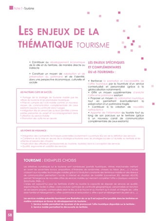 58
développement économique
de la ville et du territoire, de manière directe ou
indirecte
valorisation et de
préservation du patrimoine et de l’identité,
dans une perspective économique, culturelle et
sociale
LES ENJEUx SPéCIFIQUES
ET COMPLéMENTAIRES
la promotion et l’accessibilité de
l’offre touristique par la fourniture d’un service
contextualisé et personnalisé (grâce à la
géolocalisation notamment)
d’enrichir
l’offre et le patrimoine existant
de valorisation touristique
tout en permettant éventuellement la
préservation d’un patrimoine fragile
nouvelles
«attractions »
Apporter de l’information au touriste tout au
long de son parcours sur le territoire (grâce
à un nouveau canal de communication
complémentaire de ceux existants)
Les enjeux de La
thématique tourisme
LES FACTEURS CLEFS DE SUCCèS :
moyen de communication complémentaire de ceux
existants (assurer la continuité dans l’usage)
parties prenantes du projet et accompagnement dans
l’utilisation du service mobile
LES POINTS DE VIgILANCE :
attentes et besoins des citoyens
TOURISME : ExEMPLES CHOISIS
Les initiatives numériques sur le tourisme sont nombreuses (portails touristiques, vitrines marchandes mettant
en avant les savoir-faire locaux, propositions d’itinéraires de randonnée, chasses au trésor, jeux,….). L’accès
croissant aux nouvelles technologies mobiles grâce à l’évolution constante des terminaux mobiles et des réseaux
de communication permettant l’accès à Internet en situation de mobilité (couverture 3G, demain 4G/LTE)
permet l’émergence de nouvelles offres de services mobiles qui viennent compléter l’offre « classique » existante
(brochures, Web,...).
L’enjeu est aujourd’hui pour les territoires d’offrir au touriste la capacité de disposer de services de qualité,
ergonomiques, faciles à utiliser, « sans couture » (principe de continuité géographique), personnalisés en fonction
de ses besoins propres, contextualisés selon le lieu où il se trouve et au moment qu’il choisit, et intégrés (ex : offre
«loisir familial et hébergement », offre « patrimoine et restauration », offre « sport et hébergement de plein air »,…).
Les services mobiles présentés fournissent une illustration de ce qu’il est aujourd’hui possible dans les territoires en
matière numérique en faveur du développement du tourisme :
1. Service mobile permettant de recenser et de promouvoir l’offre touristique disponible sur le territoire ;
2. Service mobile permettant la découverte du territoire.
Fiche 7 - Tourisme
58
 