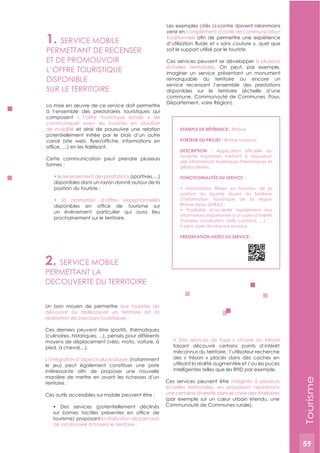 59
2. SERVICE MOBILE
PERMETTANT LA
DECOUVERTE DU TERRITOIRE
Un bon moyen de permettre aux touristes de
découvrir ou redécouvrir un territoire est la
réalisation de parcours touristiques.
Ces derniers peuvent être sportifs, thématiques
(culinaires, historiques, ...), pensés pour différents
moyens de déplacement (vélo, moto, voiture, à
pied, à cheval,...).
L’intégration d’aspects plus ludiques (notamment
le jeu) peut également constituer une piste
manière de mettre en avant les richesses d’un
territoire.
Ces outils accessibles sur mobile peuvent être :
tourisme) proposant la réalisation de parcours
faisant découvrir certains points d’intérêt
méconnus du territoire : l’utilisateur recherche
des « trésors » placés dans des caches en
utilisant la réalité augmentée et / ou les puces
intelligentes telles que les RFID par exemple.
Ces services peuvent être imaginés à plusieurs
échelles territoriales, en proposant néanmoins
une certaine diversité dans le choix des itinéraires
(par exemple sur un cœur urbain étendu, une
Communauté de Communes rurale).
1. SERVICE MOBILE
PERMETTANT DE RECENSER
ET DE PROMOUVOIR
L’OFFRE TOURISTIQUE
DISPONIBLE
SUR LE TERRITOIRE
La mise en œuvre de ce service doit permettre
à l’ensemble des prestataires touristiques qui
composent « l’offre touristique locale » de
communiquer avec les touristes en situation
de mobilité et ainsi de poursuivre une relation
potentiellement initiée par le biais d’un autre
Cette communication peut prendre plusieurs
formes :
(sportives,…)
disponibles dans un rayon donné autour de la
un évènement particulier qui aura lieu
prochainement sur le territoire.
Les exemples cités ci-contre doivent néanmoins
venir en complément d’outils de communication
traditionnels
soit le support utilisé par le touriste.
Ces services peuvent se développer à plusieurs
échelles territoriales. On peut, par exemple,
imaginer un service présentant un monument
remarquable du territoire ou encore un
service recensant l’ensemble des prestations
disponibles sur le territoire (échelle d’une
commune, Communauté de Communes, Pays,
Département, voire Région).
ExEMPLE DE RéFéRENCE : iRhône
PORTEUR DU PROJET : Rhône tourisme
DESCRIPTION :
tourisme rhodanien mettant à disposition
des informations touristiques thématiques et
géolocalisées.
FONCTIONNALITéS DU SERVICE :
position du touriste (issues du Système
d’Information Touristique de la région
informations importantes d’un point d’intérêt
PRéSENTATION VIDéO DU SERVICE :
Tourisme
59
 