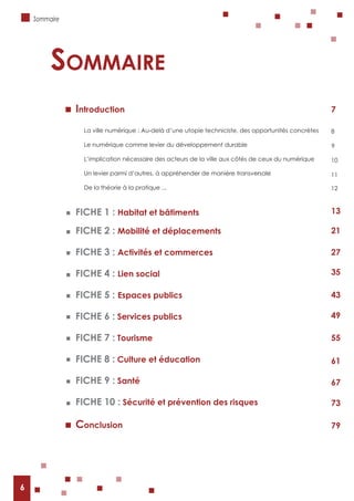 6
Introduction
La ville numérique : Au-delà d’une utopie techniciste, des opportunités concrètes
Le numérique comme levier du développement durable
L’implication nécessaire des acteurs de la ville aux côtés de ceux du numérique
Un levier parmi d’autres, à appréhender de manière transversale
De la théorie à la pratique ...
FICHE 1 : Habitat et bâtiments
FICHE 2 : Mobilité et déplacements
FICHE 3 : Activités et commerces
FICHE 4 : Lien social
FICHE 5 : Espaces publics
FICHE 6 : Services publics
FICHE 7 : Tourisme
FICHE 8 : Culture et éducation
FICHE 9 : Santé
FICHE 10 : Sécurité et prévention des risques
Conclusion
sommaire
Sommaire
7
8
9
10
11
12
13
21
27
35
43
49
55
61
67
73
79
6
 
