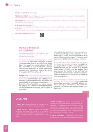 60
OUTILS ET SERVICES
DU TOURISME :
Quelques aspects de méthodes
et de techniques
en œuvre. Les prestataires spécialisés maîtrisent
l’ensemble des aspects technologiques spéci-
pour le guidage et la géolocalisation, utilisation
de l’appareil photo pour la réalité augmentée,
utilisation de la connectivité 3G pour rechercher
et actualiser de l’information,…).
une attention particulière doit être
portée sur le contenu à promouvoir sur le sup-
port mobile. Les informations doivent être créées,
de disposer d’un outil dynamique et vivant.
Elles doivent aussi apporter une valeur ajoutée
par rapport aux canaux d’information tradition-
nels en offrant une information fraîche, brève et
d’actualité.
le plan technologique lorsqu’ils doivent se com-
biner avec d’autres technologies telles que les
puces RFID et lorsqu’ils doivent s’interfacer avec
les systèmes d’information touristique existants.
sur le plan de l’ergonomie, de la maniabilité et
du design. Il faut, en effet, qu’ils apportent une
réelle valeur ajoutée aux touristes et qu’ils soient
suppose que des touristes et des professionnels
du tourisme qui connaissent bien leurs pratiques,
soient impliqués dans la conception et la mise en
œuvre des services.
territoires, y compris pour les territoires moins bien
couverts par les réseaux mobiles 3G grâce à cer-
taines techniques bien connues des prestataires
(services fonctionnant en mode « cache » par
exemple).
gLOSSAIRE :
Moyen utilisé par le mobile pour se
connecter à Internet. Débit théorique : 2 Mb/s.
Réseau mobile de nouvelle
génération permettant au mobile de se connecter
à Internet avec des débits importants et donc une
meilleure qualité de service. Débit théorique : 100
Mb/s.
Il permet au mobile d’utiliser des
données stockées directement dans le téléphone,
sans avoir à « charger » des données depuis Internet.
Adapté aux territoires ayant une couverture 3G
incomplète ou faible, il permet à l’utilisateur d’accéder
aux informations présentes dans l’application sans
avoir besoin d’une connexion Internet.
Superposition d’une image
virtuelle (2D ou 3D) sur une image réelle en temps réel.
ExEMPLE DE RéFéRENCE : ESCAPADO
PORTEURS DU PROJET : Comité d’Expansion Touristique et Economique de la Drôme Provençale et Association pour
le Développement Touristique du Haut-Vaucluse
DESCRIPTION : Application permettant la consultation et le téléchargement des balades et randonnées en Drôme
Provençale et Haut-Vaucluse.
FONCTIONNALITéS DU SERVICE :
PRéSENTATION VIDéO DU SERVICE :
Fiche 7 - Tourisme
60
 