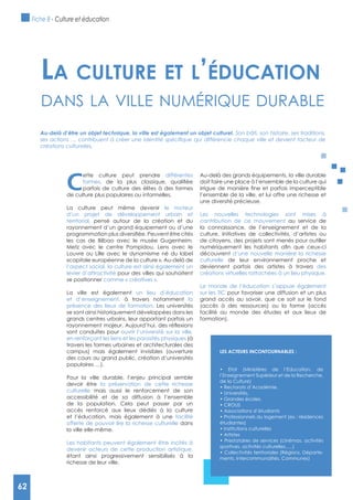 62
C
ette culture peut prendre différentes
formes
parfois de culture des élites à des formes
de culture plus populaires ou informelles.
La culture peut même devenir le moteur
d’un projet de développement urbain et
territorial, pensé autour de la création et du
rayonnement d’un grand équipement ou d’une
les cas de Bilbao avec le musée Gugenheim,
Metz avec le centre Pompidou, Lens avec le
Louvre ou Lille avec le dynamisme né du label
«capitale européenne de la culture ». Au-delà de
l’aspect social, la culture est ainsi également un
levier d’attractivité pour des villes qui souhaitent
se positionner comme « créatives ».
La ville est également un lieu d’éducation
et d’enseignement, à travers notamment la
présence des lieux de formation. Les universités
se sont ainsi historiquement développées dans les
grands centres urbains, leur apportant parfois un
sont conduites pour ouvrir l’université sur la ville,
en renforçant les liens et les porosités physiques (à
travers les formes urbaines et architecturales des
campus) mais également invisibles (ouverture
des cours au grand public, création d’universités
populaires …).
Pour la ville durable, l’enjeu principal semble
devoir être la préservation de cette richesse
culturelle mais aussi le renforcement de son
accessibilité et de sa diffusion à l’ensemble
de la population. Cela peut passer par un
accès renforcé aux lieux dédiés à la culture
et l’éducation, mais également à une facilité
offerte de pouvoir lire la richesse culturelle dans
la ville elle-même.
Les habitants peuvent également être incités à
devenir acteurs de cette production artistique,
étant ainsi progressivement sensibilisés à la
richesse de leur ville.
Au-delà des grands équipements, la ville durable
doit faire une place à l’ensemble de la culture qui
l’ensemble de la ville, et lui offre une richesse et
une diversité précieuse.
Les nouvelles technologies sont mises à
contribution de ce mouvement au service de
la connaissance, de l’enseignement et de la
culture. Initiatives de collectivités, d’artistes ou
de citoyens, des projets sont menés pour outiller
découvrent d’une nouvelle manière la richesse
culturelle de leur environnement proche et
deviennent parfois des artistes à travers des
créations virtuelles rattachées à un lieu physique.
Le monde de l’éducation s’appuie également
sur les TIC pour favoriser une diffusion et un plus
grand accès au savoir, que ce soit sur le fond
(accès à des ressources) ou la forme (accès
facilité au monde des études et aux lieux de
formation).
La cuLture et L’éducation
dAns lA ville numérique durAble
Au-delà d’être un objet technique, la ville est également un objet culturel. Son bâti, son histoire, ses traditions,
créations culturelles.
LES ACTEURS INCONTOURNABLES :
l’Enseignement Supérieur et de la Recherche,
de la Culture)
étudiantes)
sportives, activités culturelles,….)
-
ments, Intercommunalités, Communes)
Fiche 8 - Culture et éducation
62
 