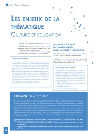64
culture et
au savoir
présence d’une offre culturelle
Favoriser de nouvelles formes d’accès, rendant
la culture et la connaissance plus attractives
LES ENJEUx SPéCIFIQUES
ET COMPLéMENTAIRES
POUR LA CULTURE ET L’EDUCATION :
renforcement de l’accessibilité
culturelle et de l’offre de connaissances
nouveaux outils ludiques permettant
aux citoyens de devenir des acteurs de la
création culturelle et artistique
Les enjeux de La
thématique
Culture et eduCAtion
LES FACTEURS CLEFS DE SUCCèS :
partenariat avec les collectivités territoriales dans
le cadre des PRES, et potentiellement par les
prestataires de services concernés par le projet
projet (professeurs, étudiants, professionnels du
logement, de l’emploi,…)
besoins réels des élèves
LES POINTS DE VIgILANCE :
avec les stratégies locales en matière d’éducation et de
formation et les attentes et besoins des étudiants et des
professionnels
de traitement des données personnelles (application de
l’opt-in) locales à l’échelle du territoire et les attentes et
besoins des citoyens
touristes) dans la conception des services
EDUCATION : ExEMPLES CHOISIS
thématique sur laquelle le développement de services mobiles se fait encore attendre. En effet, à part quelques
grandes universités pour lesquelles l’offre de services numériques fait partie des projets de « campus numérique
», les services mobiles pour les étudiants et les acteurs de l’éducation et de l’enseignement supérieur ne sont pas
encore répandus et les bouquets de services sont rares.
Néanmoins, les exemples de services qu’il serait envisageable de porter sur mobile sont nombreux. L’enjeu est
en effet d’offrir aux élèves comme aux enseignants et au personnel de l’éducation, un accès à de l’information
sur la vie éducative et la vie quotidienne qui puisse être contextualisée et personnalisée selon leurs besoins. Le
lycée, le campus deviennent ainsi « ubiquitaires » en répondant aux exigences de la vie quotidienne des acteurs
du monde éducatif.
d’un territoire ;
quotidien.
Fiche 8 - Culture et éducation
64
 