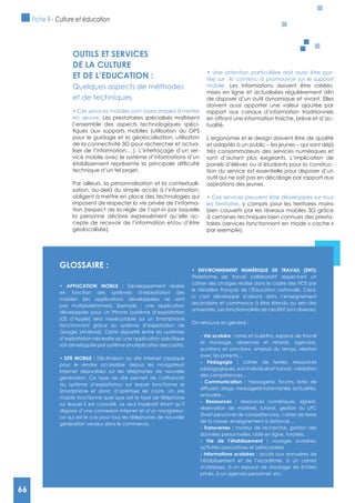 66
OUTILS ET SERVICES
DE LA CULTURE
ET DE L’EDUCATION :
Quelques aspects de méthodes
et de techniques
en œuvre. Les prestataires spécialisés maîtrisent
l’ensemble des aspects technologiques spéci-
pour le guidage et la géolocalisation, utilisation
de la connectivité 3G pour rechercher et actua-
liser de l’information,…). L’interfaçage d’un ser-
vice mobile avec le système d’informations d’un
technique d’un tel projet.
Par ailleurs, la personnalisation et la contextuali-
sation, au-delà du simple accès à l’information,
obligent à mettre en place des technologies qui
imposent de respecter la vie privée de l’informa-
tion (respect de la règle de l’opt-in par laquelle
la personne déclare expressément qu’elle ac-
cepte de recevoir de l’information et/ou d’être
géolocalisée).
-
tée sur le contenu à promouvoir sur le support
mobile. Les informations doivent être créées,
de disposer d’un outil dynamique et vivant. Elles
doivent aussi apporter une valeur ajoutée par
rapport aux canaux d’information traditionnels
en offrant une information fraîche, brève et d’ac-
tualité.
L’ergonomie et le design doivent être de qualité
et adaptés à un public – les jeunes – qui sont déjà
très consommateurs des services numériques et
sont d’autant plus exigeants. L’implication de
panels d’élèves ou d’étudiants pour la construc-
tion du service est essentielle pour disposer d’un
outil qui ne soit pas en décalage par rapport aux
aspirations des jeunes.
les territoires, y compris pour les territoires moins
bien couverts par les réseaux mobiles 3G grâce
à certaines techniques bien connues des presta-
taires (services fonctionnant en mode « cache »
par exemple).
gLOSSAIRE :
Développement réalisé
en fonction des systèmes d’exploitation des
mobiles (les applications développées ne sont
pas multiplateformes). Exemple : une application
développée pour un iPhone (système d’exploitation
iOS d’Apple) sera inexécutable sur un Smartphone
fonctionnant grâce au système d’exploitation de
Google (Android). Cette disparité entre les systèmes
soit développée par système (multiplication des coûts).
Déclinaison du site Internet classique
pour le rendre accessible depuis les navigateurs
Internet disponibles sur les téléphones de nouvelle
génération. Ce type de site permet de s’affranchir
du système d’exploitation sur lequel fonctionne le
Smartphone et donc d’optimiser les coûts. Un site
mobile fonctionne quel que soit le type de téléphone
sur lequel il est consulté. Le seul impératif étant qu’il
dispose d’une connexion Internet et d’un navigateur,
ce qui est le cas pour tous les téléphones de nouvelle
génération vendus dans le commerce.
Plateforme de travail collaboratif respectant un
cahier des charges réalisé dans le cadre des TICE par
le Ministère français de l’éducation nationale. Celui-
ci s’est développé d’abord dans l’enseignement
secondaire et commence à être étendu au sein des
universités. Les fonctionnalités de ces ENT sont diverses.
On retrouve en général :
notes et bulletins, espace de travail
et stockage, absences et retards, agendas,
punitions et sanctions, emplois du temps, relation
avec les parents…
cahier de textes, ressources
pédagogiques, suivi individuel et tutorat, validation
des compétences…
messagerie, forums, listes de
diffusion, blogs, messagerie instantanée, actualités,
annuaire…
ressources numériques, signets,
réservation de matériel, tutorat, gestion du LPC
(livret personnel de compétences), cahier de texte
de la classe, enseignement à distance…
moteur de recherche, gestion des
données personnelles, aide en ligne, tutoriels…
voyages scolaires,
activités associatives et périscolaires
accès aux annuaires de
l’établissement et de l’académie, à un carnet
privés, à un agenda personnel, etc.
Fiche 8 - Culture et éducation
66
 