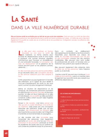 68
L
a ville peut ainsi constituer un facteur
favorable ou non pour la santé de
ses habitants. La forme urbaine peut
favoriser les déplacements actifs et ainsi inciter
à pratiquer une activité physique régulière,
l’architecture peut favoriser un ensoleillement
et une luminosité favorable, la conception des
axes de déplacement et la présence de la
nature peuvent jouer sur les pollutions sonores,
aériennes, …
En ville vivent des personnes dont la santé diffère,
et qui nécessite donc une conception des lieux
et des services adéquats pour être adaptés à
tous.
Cette adaptation se pose également à l’échelle
des bâtiments, qu’il s’agisse de ceux dédiés à
l’accueil d’équipements de santé ou de ceux
ayant comme vocation le logement individuel.
Même en situation de dépendance et de
handicap, de nombreuses personnes souhaitent
en effet pouvoir demeurer chez elles et dans leur
quartier, où elles ont leurs habitudes et où elles
ont développé une sociabilité qu’elles souhaitent
conserver (celle-ci étant souvent déjà fragilisée
par la maladie).
Penser la ville durable, c’est donc penser une
ses habitants. Cela passe par une conception
raisonnée des bâtiments quelle que soit leur
vocation, des infrastructures de transport (des
plus importantes aux plus locales), de l’intégration
d’aménités environnementales et paysagères …
La ville durable doit être accessible pour
l’ensemble des personnes, mais également
permettre un accès aisé à la fois aux offres de
prévention et de promotion (anticiper et éviter
les problèmes de santé) ainsi qu’au système de
soins (traiter les problèmes lorsqu’ils surviennent).
Dans un contexte de vieillissement
disponibles pour répondre aux enjeux de
santé, les nouvelles technologies sont de plus
en plus envisagées comme une des solutions
mobilisables. Elles peuvent ainsi venir outiller
les professionnels de santé, et favoriser ainsi un
Elles peuvent également être présentes dans
le cadre de vie des personnes, dans l’espace
public ou à domicile.
Certains outils TIC peuvent ainsi contribuer à une
meilleure vie à domicile, voire à un maintien dans
le logement qui aura été rendu plus adapté aux
différentes dépendances.
La santé
dAns lA ville numérique durAble
Etre en bonne santé ne se limite pas au fait de ne pas avoir de maladies. Cela renvoie à un état de bien-être
global de la personne. Les déterminants de la santé sont ainsi nombreux et variés : à l’offre de soins s’ajoutent
besoins matériels …
LES ACTEURS INCONTOURNABLES :
(CCAS,…)
-
dantes
de santé
Fiche 9 - Santé
68
 