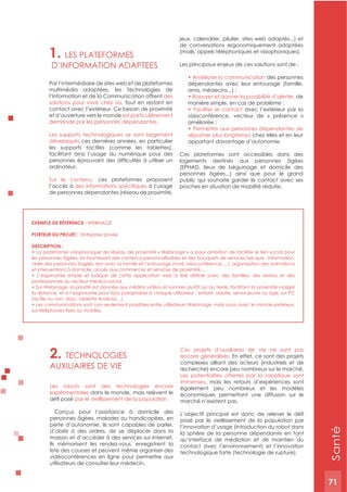 71
2. TECHNOLOGIES
AUxILIAIRES DE VIE
Les robots sont des technologies encore
expérimentales dans le monde, mais relèvent le
par le vieillissement de la population.
Conçus pour l’assistance à domicile des
personnes âgées, malades ou handicapées, en
perte d’autonomie, ils sont capables de parler,
d’obéir à des ordres, de se déplacer dans la
maison et d’accéder à des services sur Internet.
Ils mémorisent les rendez-vous, enregistrent la
liste des courses et peuvent même organiser des
vidéoconférences en ligne pour permettre aux
utilisateurs de consulter leur médecin.
Ces projets d’auxiliaires de vie ne sont pas
encore généralisés. En effet, ce sont des projets
complexes alliant des acteurs (industriels et de
recherche) encore peu nombreux sur le marché.
Les potentialités offertes par la robotique sont
immenses, mais les retours d’expériences sont
également peu nombreux et les modèles
économiques permettant une diffusion sur le
marché n’existent pas.
posé par le vieillissement de la population par
l’innovation d’usage (introduction du robot dans
la sphère de la personne dépendante en tant
qu’interface de médiation et de maintien du
contact avec l’environnement) et l’innovation
technologique forte (technologie de rupture).
1. LES PLATEFORMES
D’INFORMATION ADAPTEES
Par l’intermédiaire de sites web et de plateformes
multimédia adaptées, les Technologies de
l’Information et de la Communication offrent des
solutions pour vivre chez soi, tout en restant en
contact avec l’extérieur. Ce besoin de proximité
et d’ouverture vers le monde est particulièrement
demandé par les personnes dépendantes.
Les supports technologiques se sont largement
développés ces dernières années, en particulier
les supports tactiles (comme les tablettes),
facilitant ainsi l’usage du numérique pour des
ordinateur.
Sur le contenu, ces plateformes proposent
l’accès à à l’usage
de personnes dépendantes (réseau de proximité,
jeux, calendrier, pilulier, sites web adaptés...) et
de conversations ergonomiquement adaptées
(mails, appels téléphoniques et visiophoniques).
Les principaux enjeux de ces solutions sont de :
des personnes
dépendantes avec leur entourage (famille,
de
avec l’extérieur par la
visioconférence, vecteur de « présence »
séjourner plus longtemps chez elles et en leur
apportant davantage d’autonomie.
Ces plateformes sont accessibles dans des
logements destinés aux personnes âgées
(EPHAD, lieux de béguinage et domicile des
personnes âgées...) ainsi que pour le grand
public qui souhaite garder le contact avec ses
proches en situation de mobilité réduite.
ExEMPLE DE RéFéRENCE : WEBINAGE
PORTEUR DU PROJET : Entreprise privée
DESCRIPTION :
les personnes âgées, en fournissant des contenus personnalisables et des bouquets de services tels que : information,
veille des personnes fragiles, lien avec la famille et l’entourage (mail, visioconférence,…), organisation des animations
et interventions à domicile, accès aux commerces et services de proximité,….
professionnels du secteur médico-social.
la distance, et à l’ergonomie pour tous (adaptable à chaque utilisateur : enfant, adulte, senior jeune ou âgé, sur PC
tactile ou non, Mac, tablette Android…).
Santé
71
 