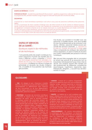 72
ExEMPLE DE RéFéRENCE : KOMPAï
PORTEURS DU PROJET :
du programme AAL (Ambient Assisted Living) et Agence nationale française de la recherche (ANR)).
DESCRIPTION :
âgées.
est également connecté à Internet et est en mesure d’envoyer un courrier électronique par simple commande
vocale. Il est aussi un robot divertissant : jeux et chants sont parmi ses fonctions ludiques.
intéressant montre déjà l’avenir des robots dans la société de demain.
OUTILS ET SERVICES
DE LA SANTé :
Quelques aspects de méthodes
et de techniques
-
chent aujourd’hui l’humain de manière plus ou
Lorsque
ces technologies deviennent de véritables « au-
xiliaires de vie » pour une catégorie complète de
la population,
primordiale et nécessite des études d’ergono-
mie, d’usabilité et d’acceptation des technolo-
gies poussées.
Ces études, qui consistent à travailler avec des
personnes à mobilité réduite, avec leurs familles
et avec les professionnels qui les entourent (mé-
-
sonnels des services à domicile,…), reposent sur
la prise en compte de parcours d’usage pour
mieux comprendre les pratiques des personnes
et leurs aspirations, et visent à mettre en situation
pour tester l’adaptabilité des produits et services
numériques.
Elles peuvent être engagées dès la conception
en amont des services et se poursuivre tout au
long de leur développement jusqu’à leur mise en
œuvre. Ces analyses doivent être menées par
des professionnels de différentes compétences
(psychologues, cogniticiens, ergonomes, ergo-
thérapeutes, designers,…) souvent issus de labo-
ratoires d’usages.
gLOSSAIRE :
On désigne ici par « Personnes à Mobilité
Réduite », les personnes qui peuvent être empêchées
de leurs mouvements ou de leurs déplacements:
personnes âgées, personnes handicapées, personnes
accidentées, personnes malades.
et industriels en rapport avec la conception et la
réalisation de robots. Dans le domaine industriel,
la robotique produit des automates réalisant des
fonctions précises sur des chaînes de montage. Les
robots peuvent être aussi des engins capables de se
mouvoir dans différents milieux : dangereux (pollués,
radioactifs…), aériens, sous-marins, spatiaux… Outre
l’industrie, la robotique concerne aujourd’hui la
activités de défense militaire ou de maintien de
l’ordre. Elle intéresse également le secteur médical,
pour les prothèses, les assistances aux chirurgiens
du jeu ou de l’agrément (robot ludique). Parmi ses
interaction, information, assistance aux personnes,…
Android est un système d’exploitation
open source utilisant le noyau Linux, pour smartphones,
tablettes tactiles, assistants personnels et terminaux
mobiles, conçu par Android, une start-up rachetée
par Google. D’autres types d’appareils possédant
ce système d’exploitation existent, par exemple des
téléviseurs et des tablettes.
La tablette est un outil numérique avec
lequel l’utilisateur peut surfer sur Internet, lire ses mails,
regarder des vidéos et écouter de la musique. Elle est
en général dotée d’un écran tactile permettant une
3G et/ou du Wi-Fi, la tablette permet d’accéder plus
facilement aux contenus multimédia du foyer à tout
moment et partout dans la maison. Compacte, elle se
transporte plus facilement qu’un ordinateur portable.
On nomme visioconférence
la combinaison de deux techniques : La visiophonie
ou vidéo téléphonie, permettant de voir et dialoguer
avec son interlocuteur. La conférence multipoints
ou conférence à plusieurs permet d’effectuer
une réunion avec plus de deux terminaux. Dans la
pratique, le terme reste toutefois utilisé même lorsque
les interlocuteurs ne sont que deux.
Fiche 9 - Santé
72
 