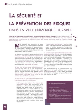 74
M
ais au-delà des situations les plus
extrêmes, les questions de sécurité sont
une réalité quotidienne dans les villes :
de l’insécurité aux légères incivilités, des risques
naturels, industriels, des dysfonctionnements liés
aux différents réseaux urbains …
La question est d’autant plus importante qu’un
risque peut avoir des conséquences beaucoup
plus importantes en ville, qui se caractérise par
une concentration élevée de population et donc
de personnes potentiellement impactées. Cette
concentration de population dans un même lieu,
et les activités qui en résultent, sont elles mêmes
potentiellement génératrices de risques.
Le droit à la sécurité, gage d’épanouissement
personnel et enjeu à la fois économique,
social et environnemental, doit donc être posé
dans la perspective de la ville durable. Cette
sécurité doit être assurée sans toutefois créer un
environnement anxiogène et un cadre de vie
aseptisé sous constante surveillance.
Les risques ne pouvant jamais être totalement
maîtrisés, il semble donc préférable :
différentes natures (liés à l’homme, à la
technique, à l’environnement) autant que
possible pour éviter qu’ils ne surviennent :
cette prévention peut passer entre autre par
la conception urbaine et architecturale ainsi
que celle des réseaux urbains, la localisation
des activités, la prise en compte des
contraintes naturelles … Au-delà des actions
« lourdes » et physiquement visibles dans la
ville, une grande importance doit également
être donnée à des actions de prévention et
de sensibilisation qui s’avèrent toutes aussi
importantes.
cela
passe par l’anticipation et la préparation de
plans d’actions d’urgence, comprenant
des populations.
Le numérique peut permettre de développer des
outils favorisant la sécurité. Sans tomber dans des
excès dignes de « big brother » (Dans le célèbre
roman « 1984 » de Georges Orwell, la population
est placée sous constante surveillance du
pouvoir), des technologies telles que la vidéo
surveillance ou la détection de présence peuvent
être installées dans des sites jugés sensibles et où
l’intrusion présenterait une réelle menace pour le
plus grand nombre.
Ces technologies de la communication sont
également un outil précieux pour pouvoir
informer rapidement, si cela s’avère nécessaire,
une situation de crise.
La sécurité et
La prévention des risques
dAns lA ville numérique durAble
Parler de sécurité en ville peut renvoyer à certaines images de ghettos urbains en proie à l’insécurité et à la
violence quotidienne. Loin d’être une généralité, ces situations existent cependant bel et bien dans certaines
agglomérations. Cette question de la sécurité s’avère ainsi sensible, revenant d’ailleurs de manière cyclique
dans le débat public.
LES ACTEURS INCONTOURNABLES :
gestionnaires de sites sensibles ou de réseaux
urbains majeurs
du bâtiment (GTB) et de sécurité
Fiche 10 - Sécurité et Prévention des risques
74
 