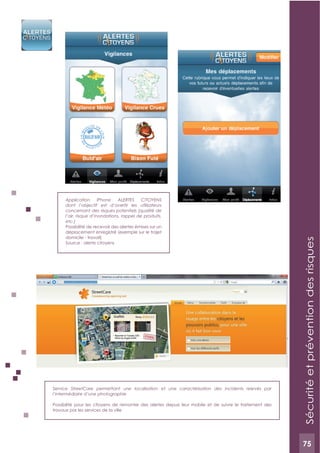 75
Service StreetCare permettant une localisation et une caractérisation des incidents relevés par
l’intermédiaire d’une photographie
Possibilité pour les citoyens de remonter des alertes depuis leur mobile et de suivre le traitement des
travaux par les services de la ville
Application iPhone ALERTES C!TOYENS
dont l’objectif est d’avertir les utilisateurs
concernant des risques potentiels (qualité de
l’air, risque d’inondations, rappel de produits,
etc.)
Possibilité de recevoir des alertes émises sur un
déplacement enregistré (exemple sur le trajet
domicile - travail)
Source : alerte citoyens
Sécuritéetpréventiondesrisques
75
 